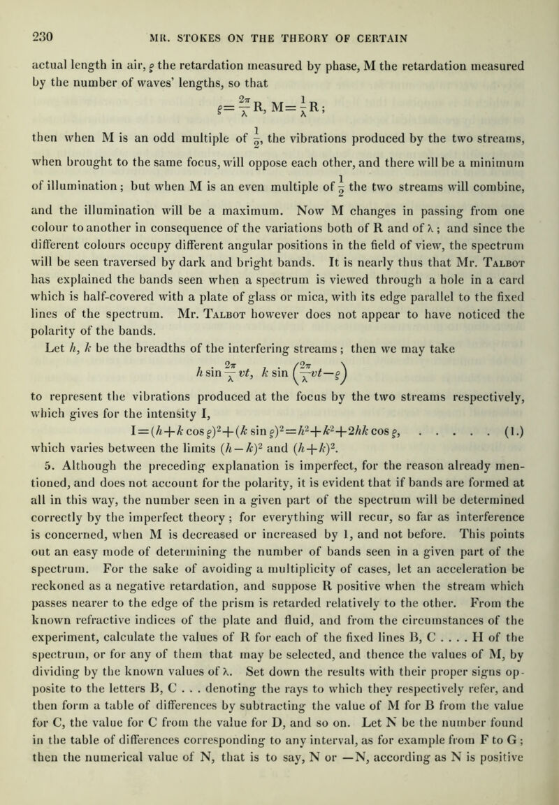 actual length in air, ^ the retardation measured by phase, M the retardation measured by the number of waves’ lengths, so that 27r T then when M is an odd multiple of the vibrations produced by the two streams, when brought to the same focus, will oppose each other, and there will be a minimum of illumination; but when M is an even multiple of ^ the two streams will combine, and the illumination will be a maximum. Now M changes in passing from one colour to another in consequence of the variations both of R and of X ; and since the different colours occupy different angular positions in the field of view, the spectrum will be seen traversed by dark and bright bands. It is nearly thus that Mr. Talbot has explained the bands seen when a spectrum is viewed through a hole in a card which is half-covered with a plate of glass or mica, with its edge parallel to the fixed lines of the spectrum. Mr. Talbot however does not appear to have noticed the polarity of the bands. Let h, k be the breadths of the interfering streams; then we may take 1 . /27r \ AtsmY^^L K sm f g* 1 to represent the vibrations produced at the focus by the two streams respectively, which gives for the intensity I, I = (/i-j-A: cosf)24-(^ sin f)2=:/t2-j-A:2-l-2/zA: cos f, (1.) which varies between the limits {h — Uf and {h-\-kY. 5. Although the preceding explanation is imperfect, for the reason already men- tioned, and does not account for the polarity, it is evident that if bands are formed at all in this way, the number seen in a given part of the spectrum will be determined correctly by the imperfect theory ; for everything will recur, so far as interference is concerned, when M is decreased or increased by 1, and not before. This points out an easy mode of determining the number of bands seen in a given part of the spectrum. For the sake of avoiding a multiplicity of cases, let an acceleration be reckoned as a negative retardation, and suppose R positive when the stream which passes nearer to the edge of the prism is retarded relatively to the other. From the known refractive indices of the plate and fluid, and from the circumstances of the experiment, calculate the values of R for each of the fixed lines B, C . . . . H of the spectrum, or for any of them that may be selected, and thence the values of M, by dividing by the known values of X. Set down the results with their proper signs op- posite to the letters B, C . . . denoting the rays to which they respectively refer, and then form a table of differences by subtracting the value of M for B from the value for C, the value for C from the value for D, and so on. Let N be the number found in the table of differences corresponding to any interval, as for example from F to G ; then the numerical value of N, that is to say, N or — N, according as N is positive