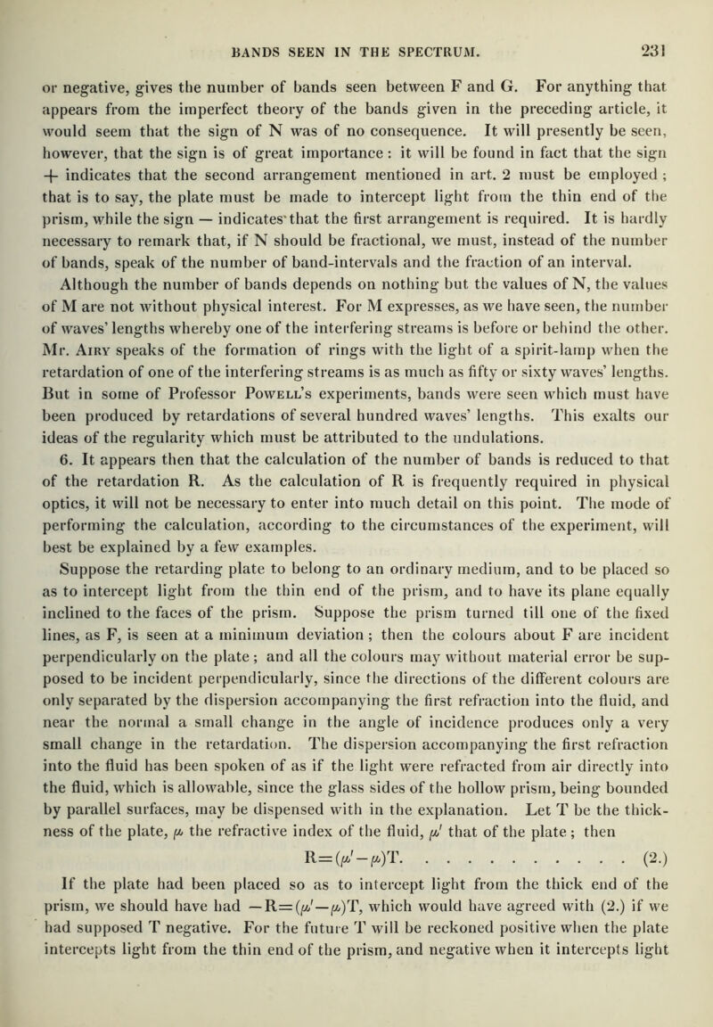 or negative, gives the number of bands seen between F and G. For anything that appears from the imperfect theory of the bands given in the preceding article, it would seem that the sign of N was of no consequence. It will presently be seen, however, that the sign is of great importance : it will be found in fact that the sign + indicates that the second arrangement mentioned in art. 2 must be employed ; that is to say, the plate must be made to intercept light from the thin end of the prism, while the sign — indicates'that the first arrangement is required. It is hardly necessary to remark that, if N should be fractional, we must, instead of the number of bands, speak of the number of band-intervals and the fraction of an interval. Although the number of bands depends on nothing but the values of N, the values of M are not without physical interest. For M expresses, as we have seen, tiie number of waves’ lengths whereby one of the interfering streams is before or behind the other. Mr. Airy speaks of the formation of rings with the light of a spirit-lamp when the retardation of one of the interfering streams is as much as fifty or sixty waves’ lengths. But in some of Professor Powell’s experiments, bands were seen which must have been produced by retardations of several hundred waves’ lengths. This exalts our ideas of the regularity which must be attributed to the undulations. 6. It appears then that the calculation of the number of bands is reduced to that of the retardation R. As the calculation of R is frequently required in physical optics, it will not be necessary to enter into much detail on this point. Tiie mode of performing the calculation, according to the circumstances of the experiment, will best be explained by a few examples. Suppose the retarding plate to belong to an ordinary medium, and to be placed so as to intercept light from the thin end of the prism, and to have its plane equally inclined to the faces of the prism. Suppose the prism turned till one of the fixed lines, as F, is seen at a minimum deviation; then the colours about F are incident perpendicularly on the plate ; and all the colours may without material error be sup- posed to be incident perpendicularly, since the directions of the different colours are only separated by the dispersion accompanying the first refraction into the fluid, and near the normal a small change in the angle of incidence produces only a very small change in the retardation. The dispersion accompanying the first refraction into the fluid has been spoken of as if the light were refracted from air directly into the fluid, which is allowable, since the glass sides of the hollow prism, being bounded by parallel surfaces, may be dispensed with in the explanation. Let T be the thick- ness of the plate, /!* the refractive index of the fluid, that of the plate ; then R=(^'-^.)T (2.) If the plate had been placed so as to intercept light from the thick end of the prism, we should have had — R=(|M/' —|«/)T, which would have agreed with (2.) if we had supposed T negative. For the future T will be reckoned positive when the plate intercepts light from the thin end of the prism, and negative when it intercepts light