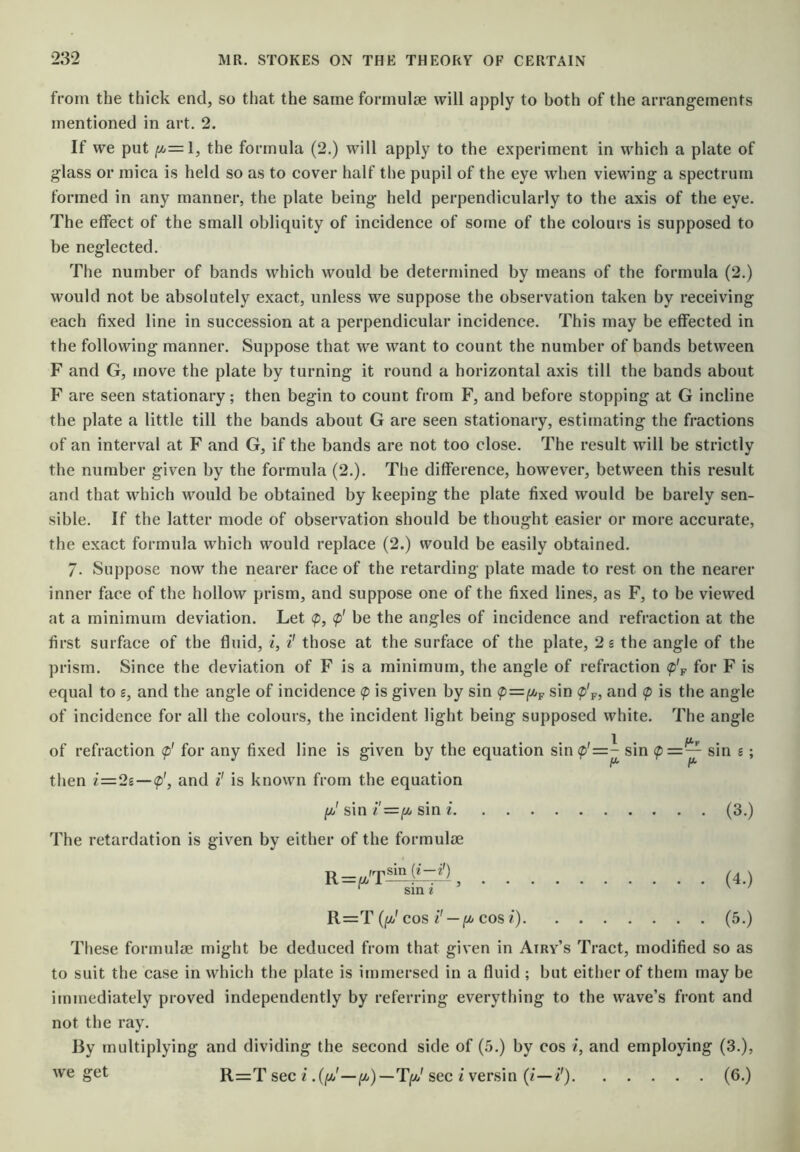 from the thick end, so that the same formulae will apply to both of the arrangements mentioned in art. 2. If we put f^=l, the formula (2.) will apply to the experiment in which a plate of glass or mica is held so as to cover half the pupil of the eye when viewing a spectrum formed in any manner, the plate being held perpendicularly to the axis of the eye. The effect of the small obliquity of incidence of some of the colours is supposed to be neglected. The number of bands which would be determined by means of the formula (2.) would not be absolutely exact, unless we suppose the observation taken by receiving each fixed line in succession at a perpendicular incidence. This may be effected in the following manner. Suppose that we want to count the number of bands between F and G, move the plate by turning it round a horizontal axis till the bands about F are seen stationary; then begin to count from F, and before stopping at G incline the plate a little till the bands about G are seen stationary, estimating the fractions of an interval at F and G, if the bands are not too close. The result will be strictlv the number given by the formula (2.). The difference, however, between this result and that which would be obtained by keeping the plate fixed would be barely sen- sible. If the latter mode of observation should be thought easier or more accurate, the exact formula which would replace (2.) would be easily obtained. 7. Suppose now the nearer face of the retarding plate made to rest on the nearer inner face of the hollow prism, and suppose one of the fixed lines, as F, to be viewed at a minimum deviation. Let <p, <p' be the angles of incidence and refraction at the first surface of the fluid, i, i' those at the surface of the plate, 2 s the angle of the prism. Since the deviation of F is a minimum, the angle of refraction (p'^ for F is equal to s, and the angle of incidence <p is given by sin sin (p'p, and <p is the angle of incidence for all the colours, the incident light being supposed white. The angle of refraction <p' for any fixed line is given by the equation sin^'=- sin <p=— sin s; then i=2£—and is known from the equation (jij' sin sin i (3.) The retardation is given by either of the formulae (4.) ‘ sin i R=T ([/J COS i'— COS i) (5.) These formulae might be deduced from that given in Airy’s Tract, modified so as to suit the case in which the plate is immersed in a fluid ; but either of them may be immediately proved independently by referring everything to the wave’s front and not the ray. By multiplying and dividing the second side of (5.) by cos /, and employing (3.), w'e get R=T sec i sec I versin (i—i') (6.)