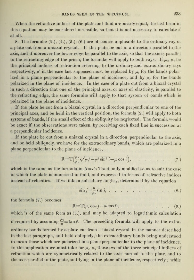 When the refractive indices of the plate and fluid are nearly equal, the last term in this equation may be considered insensible, so that it is not necessary to calculate i' at all. 8. The formulae (2.), (4.), (5.), (6.) are of course applicable to the ordinary ray of a plate cut from a uniaxal crystal. If the plate be cut in a direction parallel to the axis, and if moreover the lower edge be parallel to the axis, so that the axis is parallel to the refracting edge of the prism, the formulae will apply to both rays. If be the principal indices of refraction referring to the ordinary and extraordinary rays respectively, in the case last supposed must be replaced by for the bands polar- ized in a plane perpendicular to the plane of incidence, and by for the bands polarized in the plane of incidence. In the case of a plate cut from a biaxal crystal in such a direction that one of the principal axes, or axes of elasticity, is parallel to the refracting edge, the same formulae will apply to that system of bands which is polarized in the plane of incidence. If the plate be cut from a biaxal crystal in a direction perpendicular to one of the principal axes, and be held in the vertical position, the formula (2.) will apply to both systems of bands, if the small effect of the obliquity be neglected. The formula would be exact if the observations were taken by receiving each fixed line in succession at a perpendicular incidence. If the plate be cut from a uniaxal crystal in a direction perpendicular to the axis, and be held obliquely, we have for the extraordinary bands, which are polarized in a plane perpendicular to the plane of incidence, R=T(^^^^,^-^-^sin2/'-/Acos/), (7.) which is the same as the formula in Airy’s Tract, only modified so as to suit the case in which the plate is immersed in fluid, and expressed in terms of refractive indices instead of velocities. If we take a subsidiary angle J, determined by the equation sinj=—sinq (8.) the formula (/.) becomes cos J — /A cos /), (9.) which is of the same form as (5.), and may be adapted to logarithmic calculation if required by assuming — = tan^. The pi-eceding formula will apply to the extra- ordinary bands formed by a plate cut from a biaxal crystal in the manner described in the last paragraph, and held obliquely, the extraordinary bands being understood to mean those which are polarized in a plane perpendicular to the plane of incidence. In this application we must take for jtA^, /iAo those two of the three principal indices of refraction which are symmetrically related to the axis normal to the plate, and to the axis parallel to the plate, and lying in the plane of incidence, respectively; while