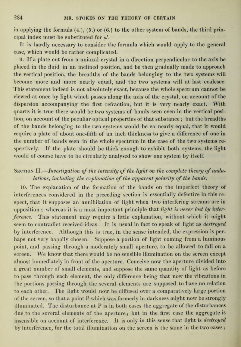 in applying the formula (4.), (5.) or (6.) to the other system of bands, the third prin- cipal index must be substituted for It is hardly necessary to consider the formula which would apply to the general case, which would be rather complicated. 9. If a plate cut from a uniaxal crystal in a direction perpendicular to the axis be placed in the fluid in an inclined position, and be then gradually made to approach the vertical position, the breadths of the bands belonging to the two systems will become more and more nearly equal, and the two systems will at last coalesce. This statement indeed is not absolutely exact, because the whole spectrum cannot be viewed at once by light which passes along the axis of the crystal, on account of the dispersion accompanying the first refraction, but it is very nearly exact. With quartz it is true there would be two systems of bands seen even in the vertical posi- tion, on account of the peculiar optical properties of that substance; but the breadths of the bands belonging to the two systems would be so nearly equal, that it would require a plate of about one-fifth of an inch thickness to give a difference of one in the number of bands seen in the whole spectrum in the case of the two systems re- spectively. If the plate should be thick enough to exhibit both systems, the light would of course have to be circularly analysed to show one system by itself. Section II.—Investigation of the intensity of the light on the complete theory of undu- lations, including the explanation of the apparent polarity of the hands. 10. The explanation of the formation of the bands on the imperfect theory of interferences considered in the preceding section is essentially defective in this re- spect, that it supposes an annihilation of light when two interfering streams are in opposition ; whereas it is a most important principle that light is never lost hy inter- ference. This statement may require a little explanation, without which it might seem to contradict received ideas. It is usual in fact to speak of light as destroyed by interference. Although this is true, in the sense intended, the expression is per- haps not very happily chosen. Suppose a portion of light coming from a luminous point, and passing through a moderately small aperture, to be allow'ed to fall on a screen. We know that there would be no sensible illumination on the screen except almost immediately in front of the aperture. Conceive now the aperture divided into a great number of small elements, and suppose the same quantity of light as before to pass through each element, the only difference being that now the vibrations in the portions passing through the several elements are supposed to have no relation to each other. Tlie light would now be diffused over a comparatively large portion of the screen, so that a point P wdiich was formerly in darkness might now be strongly illuminated. The disturbance at P is in both cases the aggregate of the disturbances due to the several elecnents of the aperture; but in the first case the aggregate is insensible on account of interference. It is only in this sense that light is destroyed by interference, for the total illumination on the screen is the same in the two cases ;