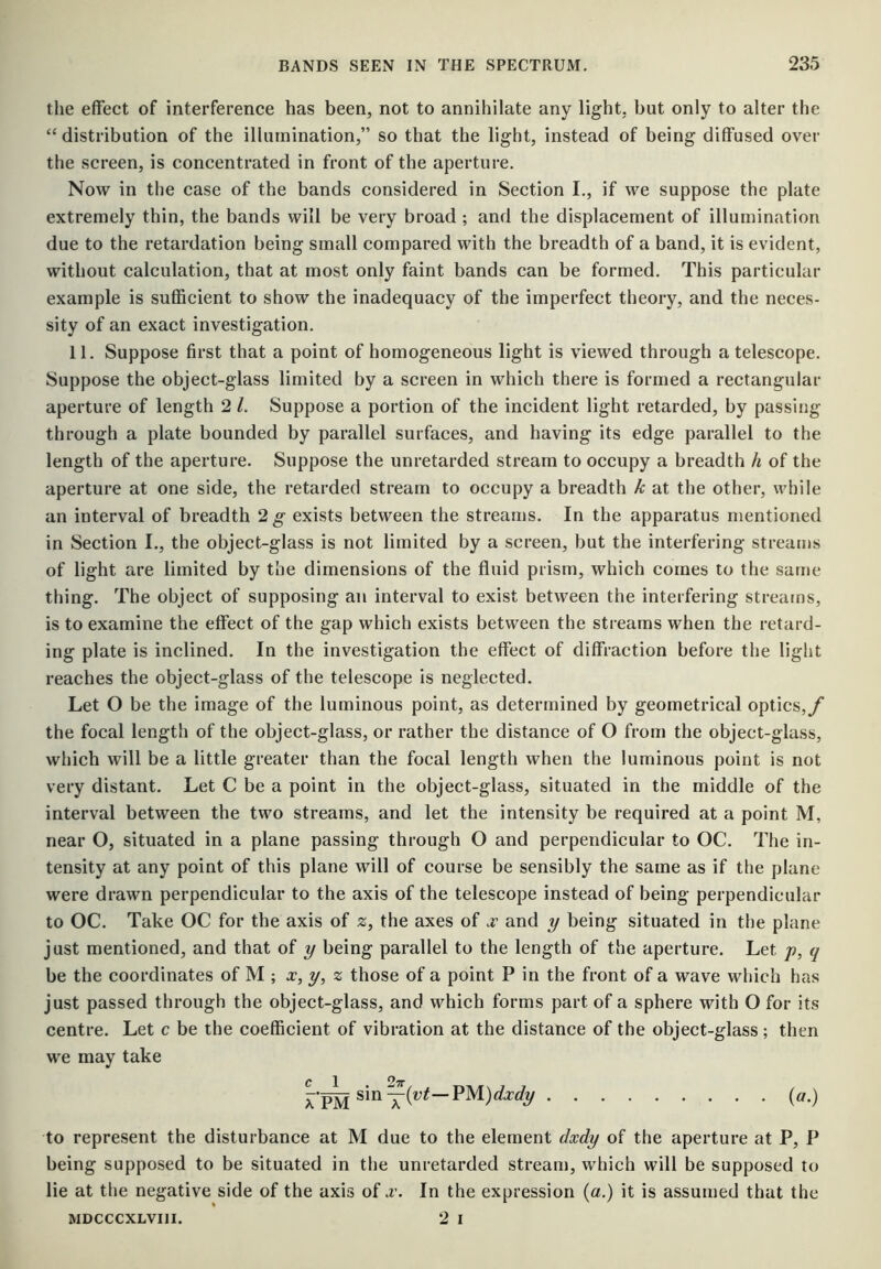 the effect of interference has been, not to annihilate any light, but only to alter the “ distribution of the illumination,” so that the light, instead of being diffused over the screen, is concentrated in front of the aperture. Now in the case of the bands considered in Section I., if we suppose the plate extremely thin, the bands will be very broad ; and the displacement of illumination due to the retardation being small compared with the breadth of a band, it is evident, without calculation, that at most only faint bands can be formed. This particular example is sufficient to show the inadequacy of the imperfect theory, and the neces- sity of an exact investigation. 11. Suppose first that a point of homogeneous light is viewed through a telescope. Suppose the object-glass limited by a screen in which there is formed a rectangular aperture of length 2 1. Suppose a portion of the incident light retarded, by passing through a plate bounded by parallel surfaces, and having its edge parallel to the length of the aperture. Suppose the unretarded stream to occupy a breadth h of the aperture at one side, the retarded stream to occupy a breadth k at the other, while an interval of breadth 2g- exists between the streams. In the apparatus mentioned in Section I., the object-glass is not limited by a screen, but the interfering streams of light are limited by the dimensions of the fluid prism, which comes to the same thing. The object of supposing an interval to exist between the interfering streams, is to examine the effect of the gap which exists between the streams when the retard- ing plate is inclined. In the investigation the effect of diffraction before the light reaches the object-glass of the telescope is neglected. Let O be the image of the luminous point, as determined by geometrical optics,/ the focal length of the object-glass, or rather the distance of O from the object-glass, which will be a little greater than the focal length when the luminous point is not very distant. Let C be a point in the object-glass, situated in the middle of the interval between the two streams, and let the intensity be required at a point M, near O, situated in a plane passing through O and perpendicular to OC. The in- tensity at any point of this plane will of course be sensibly the same as if the plane were drawn perpendicular to the axis of the telescope instead of being perpendicular to OC. Take OC for the axis of 2, the axes of jc and y being situated in the plane just mentioned, and that of y being parallel to the length of the aperture. Let p, q be the coordinates of M ; x,y, z those of a point P in the front of a wave which has just passed through the object-glass, and which forms part of a sphere with O for its centre. Let c be the coefficient of vibration at the distance of the object-glass ; then we may take rpM (^0 to represent the disturbance at M due to the element dxdy of the aperture at P, P being supposed to be situated in the unretarded stream, which will be supposed to lie at the negative side of the axis of a’. In the expression (a.) it is assumed that the MDCCCXLVIII. 2 I