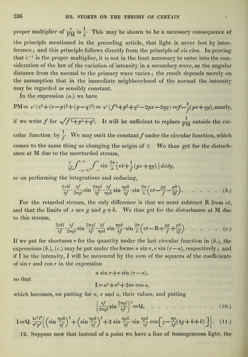 • • c , 1 proper multiplier of is -• This may be shown to be a necessary consequence of the principle mentioned in the preceding article, that light is never lost by inter- ference ; and this principle follows directly from the principle vis viva. In proving that is the proper multiplier, it is not in the least necessary to enter into the con- sideration of the law of the variation of intensity in a secondary wave, as the angular distance from the normal to the primary wave varies ; the result depends merely on the assumption that in the immediate neighbourhood of the normal the intensity may be regarded as sensibly constant. In the expression (a.) we have PM= 7)^} = V {f‘^-\-p^-\-q^—2px—2qy} if we write/' for s/f It will be sufficient to replace outside the cir- cular function by We may omit the constant/under the circular function, which comes to the same thing as changing the origin of t. We thus get for the disturb- ance at M due to the unretarded stream, or on performing the integrations and reducing, sin sinsin xf X/ X/ f 2f)- . . (b.) For the retarded stream, the only difference is that we must subtract R from vt, and that the limits of x are g and g-\-P. We thus get for the disturbance at M due to this stream, 2ckl X/ pk' (c.) If we put for shortness r for the quantity under the last circular function in {b.), the expressions (&.), (c.) may be put under the forms u sin r, u sin (r—a), respectively; and if I be the intensity, I will be measured by the sum of the squares of the coefficients of sin T and cos r in the expression so that u sin T-\-v sin (r — a), \—u^-\-v'^-{-2uv cos a. which becomes, on putting for u, v and a, their values, and putting I = y-^{(sin^)%(sin'^)%2sin^-sia^cos[f-^(4g+A+/f)]J. (U.) 12. Suppose now that instead of a point we have a line of homogeneous light, the