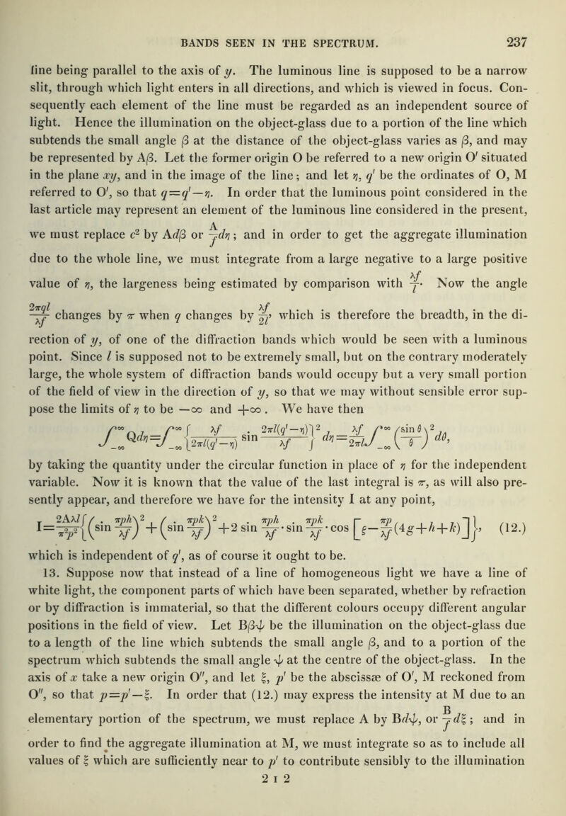 line being parallel to the axis of y. The luminous line is supposed to be a narrow slit, through which light enters in all directions, and which is viewed in focus. Con- sequently each element of the line must be regarded as an independent source of light. Hence the illumination on the object-glass due to a portion of the line which subtends the small angle ^ at the distance of the object-glass varies as (3, and may be represented by Aj8. Let tlie former origin O be referred to a new origin O' situated in the plane xy, and in the image of the line; and let jj, q' be the ordinates of O, M referred to O', so that q=q'—'^. In order that the luminous point considered in the last article may represent an element of the luminous line considered in the present, we must replace by Ad(3 or -jdri; and in order to get the aggregate illumination due to the whole line, we must integrate from a large negative to a large positive value of ri, the largeness being estimated by comparison with y* Now the angle 2’Kql Kf changes by -r when q changes by which is therefore the breadth, in the di- rection of y, of one of the diffraction bands which would be seen with a luminous point. Since I is supposed not to be extremely small, but on the contrary moderately large, the whole system of diffraction bands would occupy but a very small portion of the field of view in the direction of y, so that we may without sensible error sup- pose the limits of ti to be —oo and -f-oo . We have then f ¥ gjjj 27rl{q'-ri)]2 ^ ^ 2 -00 IM?'-’)) V / Xf /’'»/sin0\2 by taking the quantity under the circular function in place of n for the independent variable. Now it is known that the value of the last integral is t, as will also pre- sently appear, and therefore we have for the intensity I at any point. I: 2AA/f (sin^)'-f (sin^)%2sin^-sin^-cos j, (12.) which is independent of q\ as of course it ought to be. 13. Suppose now that instead of a line of homogeneous light we have a line of white light, the component parts of which have been separated, whether by refraction or by diffraction is immaterial, so that the different colours occupy different angular positions in the field of view. Let be the illumination on the object-glass due to a length of the line which subtends the small angle |3, and to a portion of the spectrum which subtends the small angle tiie centre of the object-glass. In the axis of X take a new origin O, and let p' be the abscissae of O', M reckoned from O, so that p=p’—^. In order that (12.) may express the intensity at M due to an g elementary portion of the spectrum, we must replace A by Bd-^p, or -jd^ ; and in order to findjthe aggregate illumination at M, we must integrate so as to include all values of i which are sufficiently near to // to contribute sensibly to the illumination 2 I 2
