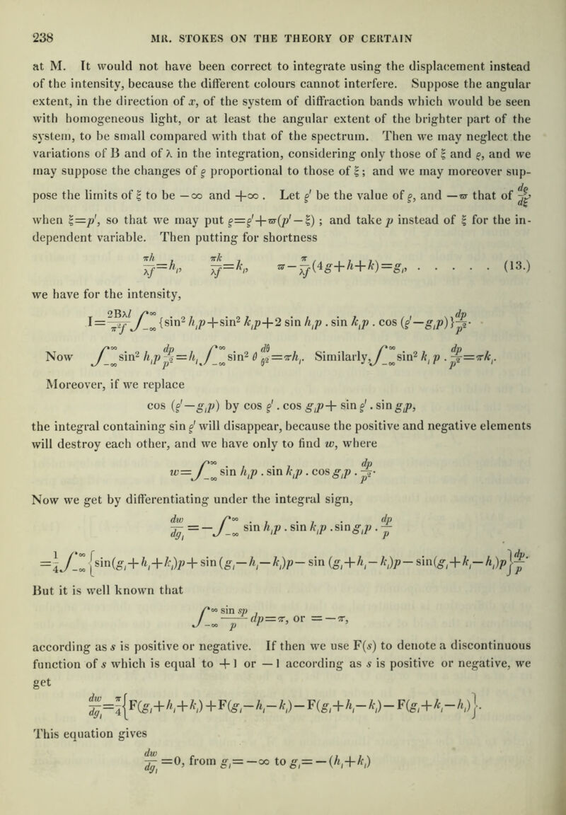 at M. It would not have been correct to integrate using the displacement instead of the intensity, because the different colours cannot interfere. Suppose the angular extent, in the direction of jr, of the system of diffraction bands which would be seen with liomogeneous light, or at least the angular extent of the brighter part of the system, to be small compared with that of the spectrum. Then we may neglect the variations of B and of X in the integration, considering only those of | and f, and we may suppose the changes of g proportional to those of |; and we may moreover sup- pose the limits of | to be — oo and -j-oo . Let §' be the value of §, and —m that of when ^=p', so that we may put §=§'-\-m{p' — ^) ; and take/> instead of ^ for the in- dependent variable. Then putting for shortness ^-^{4g+h+k)=g (13.) we have for the intensity, 2Bx/ {sin2 /i^p-|-sin2 k,p+2 sin h,p . sin k^p . cos {^-g,p)}^- ' Now sin2 h^p -f = /i, /^^sin^ & Similarly,y^^sin2 p . %=<?rk^. Moreover, if we replace cos {§'—g,p) by cos f'. cos giP-\- sin §'. sin gp, the integral containing sin will disappear, because the positive and negative elements will destroy each other, and we have only to find w, where ^=yZ ^‘P • ^‘P • Now we get by differentiating under the integral sign. dw dg, =\J-Z sin{g-h-k;}p-sin A>- sin(^,-|-/f^- dp, P But it is well known that f- sin sp P dp=‘^, or = —TT, according as s is positive or negative. If then we use F(a) to denote a discontinuous function of s which is equal to -f-1 or — 1 according as s is positive or negative, we get This equation gives =0, from g,= -oo to g = -{h,+k;)