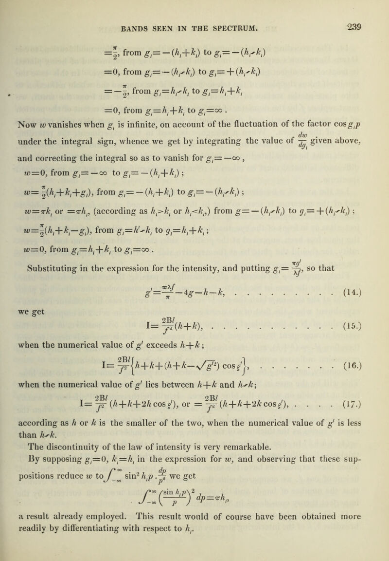 =^, from g,= — to g,= — {h,^k,) =0, from g,= ~{h,^k,) to = -|, from g,—hgk^ to gt=h,+k, = 0, fron) g^=h^-\-k^ to g,=^ . Now m; vanishes when g^ is infinite, on account of the fluctuation of the factor cos^^^ under the integral sign, whence we get by integrating the value of given above, and correcting the integral so as to vanish for g^z=—cx), f^ = 0, from —CO to g,= — ; u)= yji,-\-k,-\-g;), from to^,= -(V^,) ; w='!rk, or =tA^, (according as or from g=i — {h^-y'k) to ; w=y,h^-^k—g;), from g,=h'^k, to g,=h,-^ki; w=0, from gi=-hi-\-ki to ^,=oo . Try Substituting in the expression for the intensity, and putting g,= so that g’=——4g-h-k, (14.) we get 2Bl l=—(h-\-k), (15.) when the numerical value of g' exceeds h-\-k; 1= ^^{A+A-+(/id-A:—cosf'j, (16.) when the numerical value of g' lies between h-{-k and h^k-, 2Bl 2BI 1= (A4-/rd-2/icosy), or = yr (^i+A;+2A:cosy), .... (17.) according as h or k is the smaller of the two, when the numerical value of g' is less than h'k. The discontinuity of the law of intensity is very remarkable. By supposing g,=0, k^=h^ in the expression for w, and observing that these sup- ^ dp positions reduce w toJ ^ sin^ h^p we get a result already employed. This result would of course have been obtained more readily by differentiating with respect to h,.