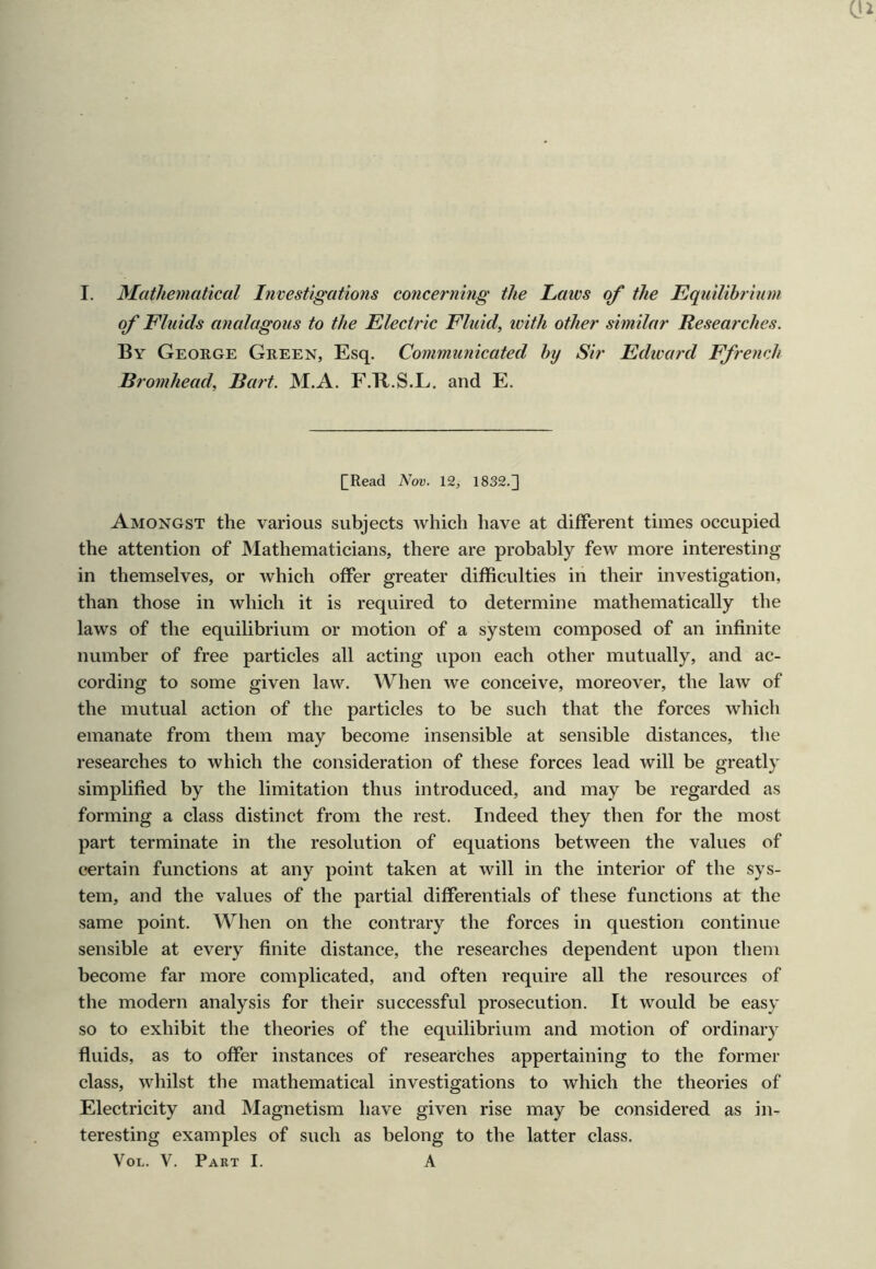 of Fluids analagous to the Electric Fluid, ivith other similar Researches. By George Green, Esq. Communicated by Sir Edward Ffrench Bromhead, Bart. M.A. F.Tl.S.L. and E. [Read Nov. 12, 1832.^ Amongst the various subjects Avhich have at different times occupied the attention of Mathematicians, there are probably few more interesting in themselves, or which offer greater difficulties in their investigation, than those in which it is required to determine mathematically the laws of the equilibrium or motion of a system composed of an infinite number of free particles all acting upon each other mutually, and ac- cording to some given law. When we conceive, moreover, the law of the mutual action of the particles to be such that the forces which emanate from them may become insensible at sensible distances, the researches to which the consideration of these forces lead will be greatly simplified by the limitation thus introduced, and may be regarded as forming a class distinct from the rest. Indeed they then for the most part terminate in the resolution of equations between the values of certain functions at any point taken at will in the interior of the sys- tem, and the values of the partial differentials of these functions at the same point. When on the contrary the forces in question continue sensible at every finite distance, the researches dependent upon them become far more complicated, and often require all the resources of the modern analysis for their successful prosecution. It would be easy so to exhibit the theories of the equilibrium and motion of ordinary fluids, as to offer instances of researches appertaining to the former class, whilst the mathematical investigations to which the theories of Electricity and Magnetism have given rise may be considered as in- teresting examples of such as belong to the latter class. VoL. V. Part I. A