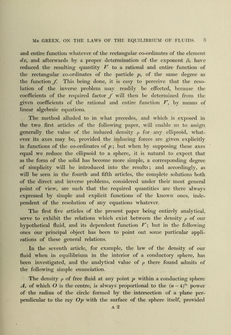 and entire function whatever of the rectangular co-ordinates of the element dv, and afterwards by a proper determination of the exponent ji, have reduced the resulting quantity ^ to a rational and entire function of the rectangular co-ordinates of the particle p, of the same degree as the function f. This being done, it is easy to perceive that the reso- lution of the inverse problem may readily be effected, because the coefficients of the required factor f will then be determined from the given coefficients of the rational and entire function V, by means of linear algebraic equations. The method alluded to in what precedes, and which is exposed in the two first articles of the following paper, will enable us to assign generally the value of tlie induced density p for any ellipsoid, what- ever its axes may be, provided the inducing forces are given explicitly in functions of the co-ordinates of p; but when by supposing these axes equal we reduce the ellipsoid to a sphere, it is natural to expect that as the form of the solid has become more simple, a corresponding degree of simplicity will be introduced into the results; and accordingly, as will be seen in the fourth and fifth articles, the complete solutions both of the direct and inverse problems, considered under their most general point of view, are such that the required quantities are there always expressed by simple and explicit functions of the known ones, inde- pendent of the resolution of any equations whatever. The first five articles of the present paper being entirely analytical, serve to exhibit the relations which exist between the density p of our hypothetical fluid, and its dependent function V; but in the following ones our principal object has been to point out some particular appli- cations of these general relations. In the seventh article, for example, the law of the density of our fluid when in equilibrium in the interior of a conductory sphere, has been investigated, and the analytical value of p there found admits of the following simple enunciation. The density p of free fluid at any point p within a conducting sphere A, of which O is the centre, is always proportional to the {n - 4)“^ power of the radius of the circle formed by the intersection of a plane per- pendicular to the ray Op with the surface of the sphere itself, provided A 2