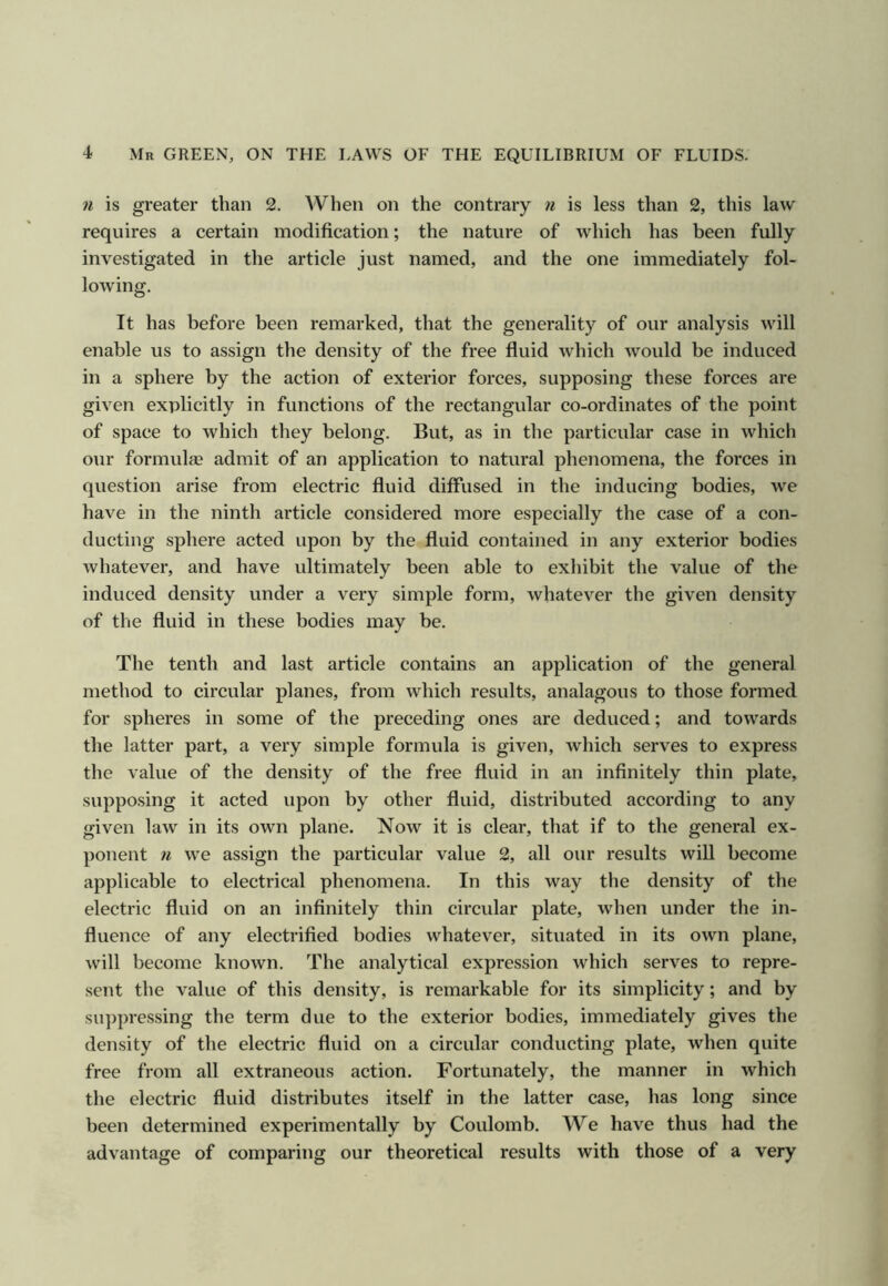n is greater than 2. When on the contrary is less than 2, this law requires a certain modification; the nature of which has been fully investigated in the article just named, and the one immediately fol- lowing. It has before been remarked, that the generality of our analysis will enable us to assign the density of the free fluid which would be induced in a sphere by the action of exterior forces, supposing these forces are given explicitly in functions of the rectangular co-ordinates of the point of space to which they belong. But, as in the particular case in which our formula admit of an application to natural phenomena, the forces in question arise from electric fluid diffused in the inducing bodies, we have in the ninth article considered more especially the case of a con- ducting sphere acted upon by the fluid contained in any exterior bodies whatever, and have ultimately been able to exliibit the value of the induced density under a very simple form, whatever the given density of the fluid in these bodies may be. The tenth and last article contains an application of the general method to circular planes, from which results, analagous to those formed for spheres in some of the preceding ones are deduced; and towards the latter part, a very simple formula is given, which serves to express the value of the density of the free fluid in an infinitely thin plate, supposing it acted upon by other fluid, distributed according to any given law in its own plane. Now it is clear, that if to the general ex- ponent fi we assign the particular value 2, all our results will become applicable to electrical phenomena. In this way the density of the electric fluid on an infinitely thin circular plate, when under the in- fluence of any electrified bodies whatever, situated in its own plane, will become known. The analytical expression which serves to repre- sent the value of this density, is remarkable for its simplicity; and by suppressing the term due to the exterior bodies, immediately gives the density of the electric fluid on a circular conducting plate, when quite free from all extraneous action. Fortunately, the manner in which the electric fluid distributes itself in the latter case, has long since been determined experimentally by Coulomb. We have thus had the advantage of comparing our theoretical results with those of a very
