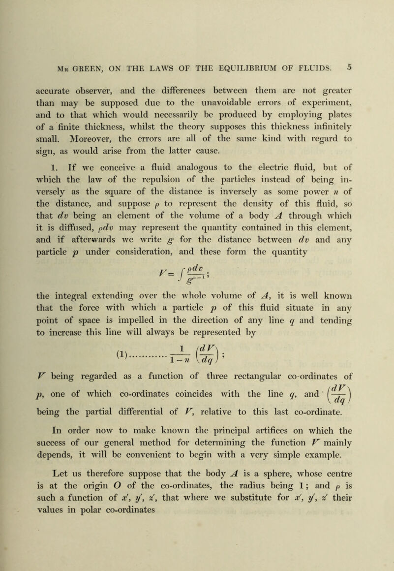 accurate observer, and the differences between them are not greater than may be supposed due to the unavoidable errors of experiment, and to that which would necessarily be produced by employing plates of a finite thickness, whilst the theory supposes this thickness infinitely small. Moreover, the errors are all of the same kind with regard to sign, as would arise from the latter cause. 1. If we conceive a fluid analogous to the electric fluid, but of which the law of the repulsion of the particles instead of being in- versely as the square of the distance is inversely as some power n of the distance, and suppose p to represent the density of this fluid, so that f/i; being an element of the volume of a body A through which it is diffused, pdv may represent the quantity contained in this element, and if afterwards we write g for the distance between dv and any particle p under consideration, and these form the quantity the integral extending over the whole volume of A, it is well known that the force with which a particle p of this fluid situate in any point of space is impelled in the direction of any line q and tending to increase this line will always be represented by (1) ^ 1-n V being regarded as a function of three rectangular co-ordinates of p, one of which co-ordinates coincides with the line q, and' being the partial differential of F, relative to this last co-ordinate. In order now to make known the principal artifices on which the success of our general method for determining the function V mainly depends, it will be convenient to begin with a very simple example. Let us therefore suppose that the body A is a sphere, whose centre is at the origin O of the co-ordinates, the radius being 1; and p is such a function of x', y\ %, that where we substitute for x', y, % their values in polar co-ordinates