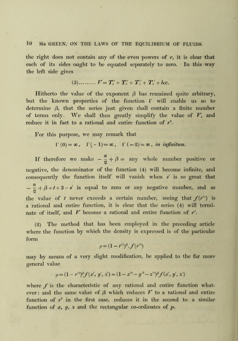 the right does not contain any of the even powers of r, it is clear that each of its sides ought to be equated separately to zero. In this way the left side gives (5) 2;' + t; + Ti + 2v + &c. Hitherto the value of the exponent /3 has remained quite arbitrary, but the known properties of the function F will enable us so to determine j3, that the series just given shall contain a finite number of terms only. We shall thus greatly simplify the value of F', and reduce it in fact to a rational and entire function of r*. For this purpose, we may remark that r (0) = 00 , r(-l)=oo, r( —2) = go, in infinitum. If therefore we make — - + /3 = 2 any Avhole number positive or negative, the denominator of the function (4) will become infinite, and consequently the function itself will vanish when s is so great that Ih • — —Ifi + t+S -8 is equal to zero or any negative number, and as the value of t never exceeds a certain number, seeing that fi(r^) is a rational and entire function, it is clear that the series (4) will termi- nate of itself, and F become a rational and entire function of r'. (2) The method that lias been employed in the preceding article where the function by which the density is expressed is of the particular form may by means of a very slight modification, be applied to the far more general value p = (1 - ?'y/y, ?/, x) = (1 - a:'* - y ®-x y, x) where f is the characteristic of any rational and entire function wliat- ever: and the same value of /3 which reduces F to a rational and entire function of in the first case, reduces it in the second to a similar function of x, y, « and the rectangular co-ordinates of j).