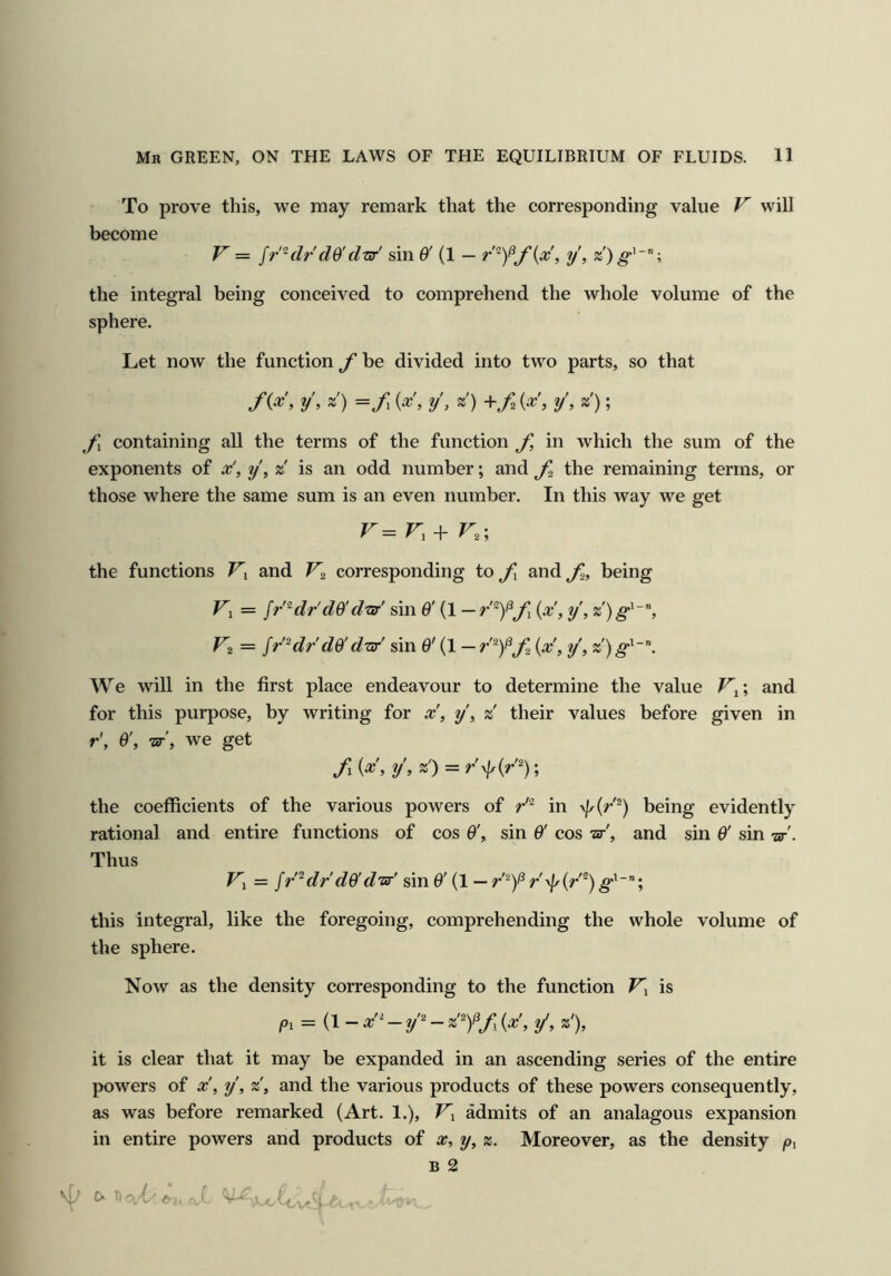 To prove this, we may remark that the corresponding value V will become V — ff’-dr'd$'d^' sin 0' {1 — , y, the integral being conceived to comprehend the whole volume of the sphere. Let now the function f be divided into two parts, so that f{x, y, z') =/ {x', y', z) {x', y', z); J\ containing all the terms of the function f, in which the sum of the exponents of x', y, z is an odd number; and the remaining terms, or those where the same sum is an even number. In this way we get the functions and V2 corresponding to^J and^, being Fi = fr^dr'dO'd-isr' sin O' — {x', y, Vz = Jr^dr do' dijr' sin O' (1 — {x, y, z') g^~”. We will in the first place endeavour to determine the value and for this purpose, by writing for x', y', z their values before given in r'. O', nr', we get fi {x, y\ «') = r'y\r{r'^); the coefficients of the various powers of r^ in \fr(r^) being evidently rational and entire functions of cos O', sin O' cos -zv', and sin O' sin -ar'. Thus Fi = /r'^dr do'dTir' sin O' (1 — r'\}y(r'') g^~; this integral, like the foregoing, comprehending the whole volume of the sphere. Now as the density corresponding to the function is Pi = (1- x'-' - {pc', y', z'), it is clear that it may be expanded in an ascending series of the entire powers of x', y, z, and the various products of these powers consequently, as was before remarked (Art. 1.), Fi admits of an analagous expansion in entire powers and products of x, y, z. Moreover, as the density /o, B 2