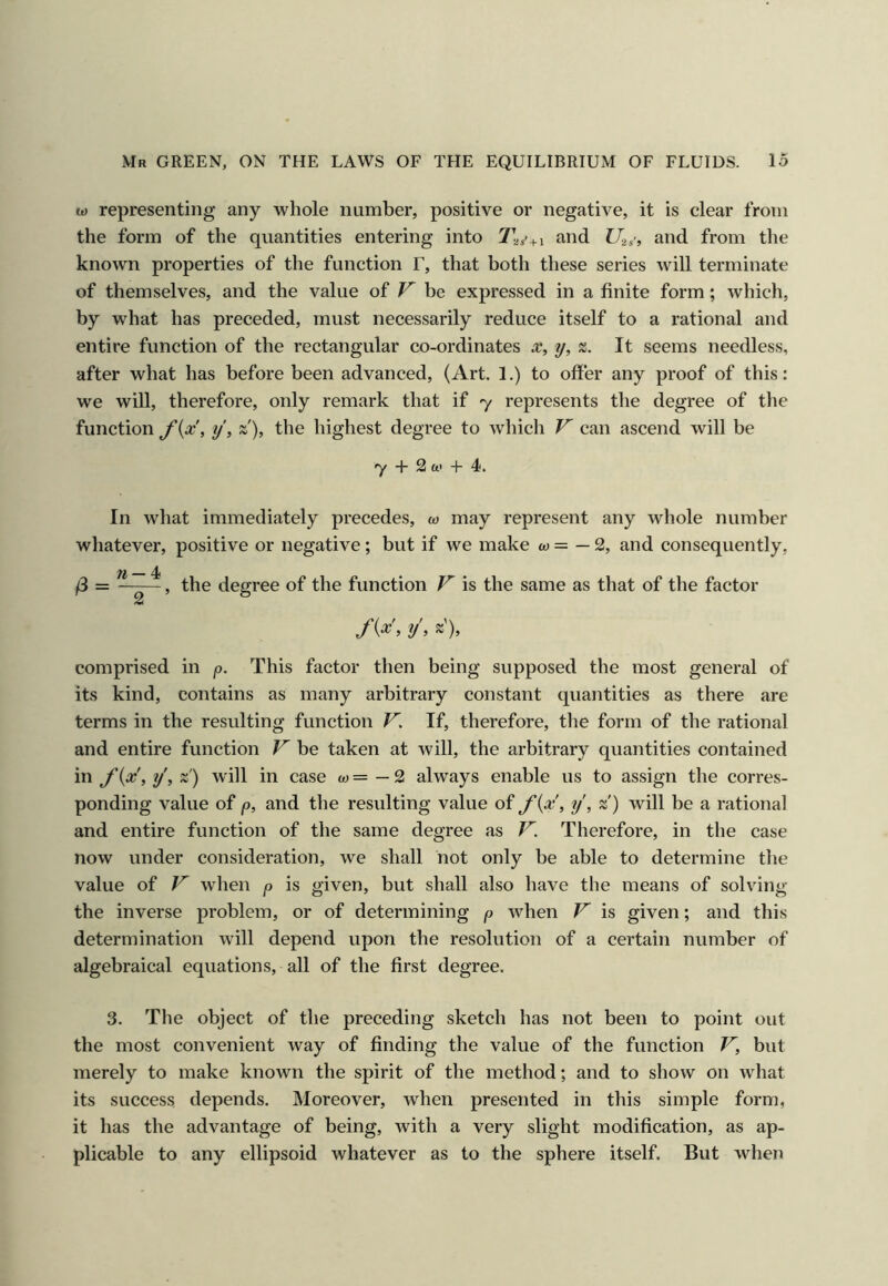 w representing any whole number, positive or negative, it is clear from the form of the quantities entering into T-^s'+i and U^,', and from the known properties of the function F, that both these series will terminate of themselves, and the value of be expressed in a finite form; which, by what has preceded, must necessarily reduce itself to a rational and entire function of the rectangular co-ordinates x, y, It seems needless, after what has before been advanced, (Art. 1.) to offer any proof of this: we will, therefore, only remark that if 7 represents the degree of the function y, z), the highest degree to which F can ascend will be 7 + 2 ft' + 4, In what immediately precedes, co may represent any whole number whatever, positive or negative; but if we make ftj = — 2, and consequently, /3 = , the degree of the function F is the same as that of the factor fix, y, z'), comprised in p. This factor then being supposed the most general of its kind, contains as many arbitrary constant quantities as there are terms in the resulting function F. If, therefore, the form of the rational and entire function F be taken at will, the arbitrary quantities contained in J'ix',y,z) will in case ftj=—2 always enable us to assign the corres- ponding value of p, and the resulting value of fix, y, z) will be a rational and entire function of the same degree as F. Therefore, in the case now under consideration, we shall not only be able to determine the value of F wdien p is given, but shall also have the means of solving the inverse problem, or of determining p when F is given; and this determination will depend upon the resolution of a certain number of algebraical equations, all of the first degree. 3. The object of the preceding sketch has not been to point out the most convenient way of finding the value of the function F, but merely to make known the spirit of the method; and to show on what its success depends. Moreover, when presented in this simple form, it has the advantage of being, Avith a very slight modification, as ap- plicable to any ellipsoid whatever as to the sphere itself. But Avhen