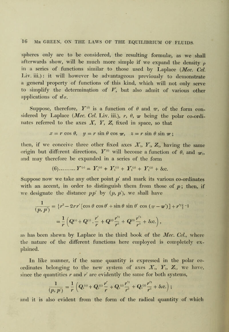 spheres only are to be considered, the resulting formulge, as we shall afterwards sliow, will be much more simple if we expand the density p in a series of functions similar to those used by Laplace {Mec. Cel. Liv. iii.): it will however be advantageous previously to demonstrate a general property of functions of this kind, wdiich will not only serve to simplify the determination of V, but also admit of various other applications of xla. Suppose, therefore, is a function of 6 and sr, of the form con- sidered by Laplace {Mec. Cel. Liv. iii.), r, 0, 'sr being the polar co-ordi- nates referred to the axes X, Y, Z, fixed in space, so that X — r cos 0, y = r sin 6 cos -sr, x = r sin 0 sin •ar; tlien, if we conceive three other fixed axes X^, Y^, Z,, having the same origin but different directions, Y^''> will become a function of 9^ and 'ar,, and may therefore be expanded in a series of the form (6) = FW + F/') + F® + F® + &c. Suppose now we take any other point and mark its various co-ordinates with an accent, in order to distinguish them from those of jy; then, if we designate the distance pp by {p,p), we shall have ,—1 — 2rr' [cos 9 cos 9' + sin 9 sin 9' cos (w- — •ar')] + r'H {p,p) i = i (O'’ + Q’ • ^ + 0“’ 7 + O'” , as has been shewn by Laplace in the third book of the Mec. Cel., where the nature of the different functions here employed is completely ex- ])lained. In like manner, if the same quantity is expressed in the polar co- ordinates belonging to the neAV system of axes X^, F,, Z,, we have, since the quantities ?' and r are evidently the same for both systems, = - (Q,™ + Q,<'> - + Q,'”-. + + &C. ; {p,p) r \ r 7 r’ ) and it is also evident from the form of the radical quantity of which