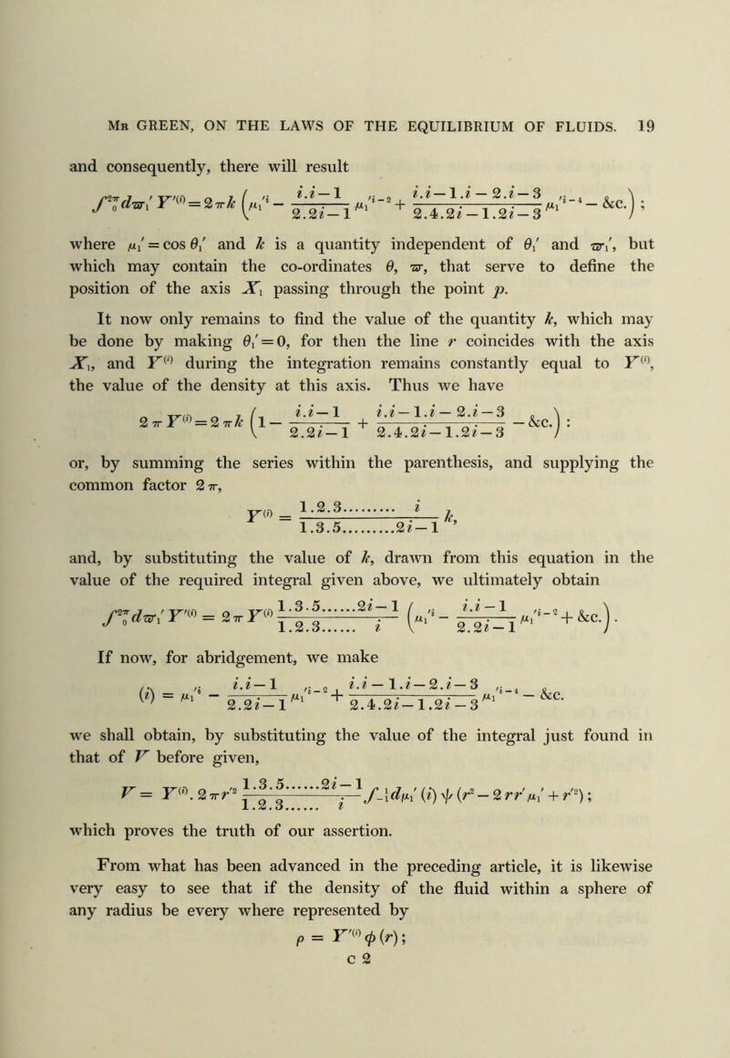 and consequently, there will result i.i—1 2.2le— 1 Mi 1.^ — 2.2 —3 ,j 2.4.22-1.22-3^' where m/ = cos 0/ and ^ is a quantity independent of 0/ and nr\, but which may contain the co-ordinates 0, tu-, that serve to define the position of the axis Xi passing through the point p. It now only remains to find the value of the quantity k, which may be done by making 0i' = O, for then the line r coincides with the axis Xx, and during the integration remains constantly equal to Y^\ the value of the density at this axis. Thus we have 2 7rF(') = 2 7r^ 2.2—1 2.2—1.2 — 2.2 —3 2.22-1 2.4.22-1.22-3 or, by summing the series within the parenthesis, and supplying the common factor 2 7r, P(0 _ 1.2.3 2 , 1.3.5 22-1 and, by substituting the value of k, drawn from this equation in the value of the required integral given above, we ultimately obtain r'<« = 2.r r® If now, for abridgement, we make 2.2— 1 «i - 2.2 — 1 2.22-1 Ml 'i-2 &c (2) = Ml'* — 2.2 2' — 1 Ml ■ + 2.4.22— 1.22 — 3 Ml we shall obtain, by substituting the value of the integral just found in that of F before given. r = r®. (*■) f - 2rr'M,’ + r'n; which proves the truth of our assertion. From what has been advanced in the preceding article, it is likewise very easy to see that if the density of the fluid within a sphere of any radius be every where represented by P =