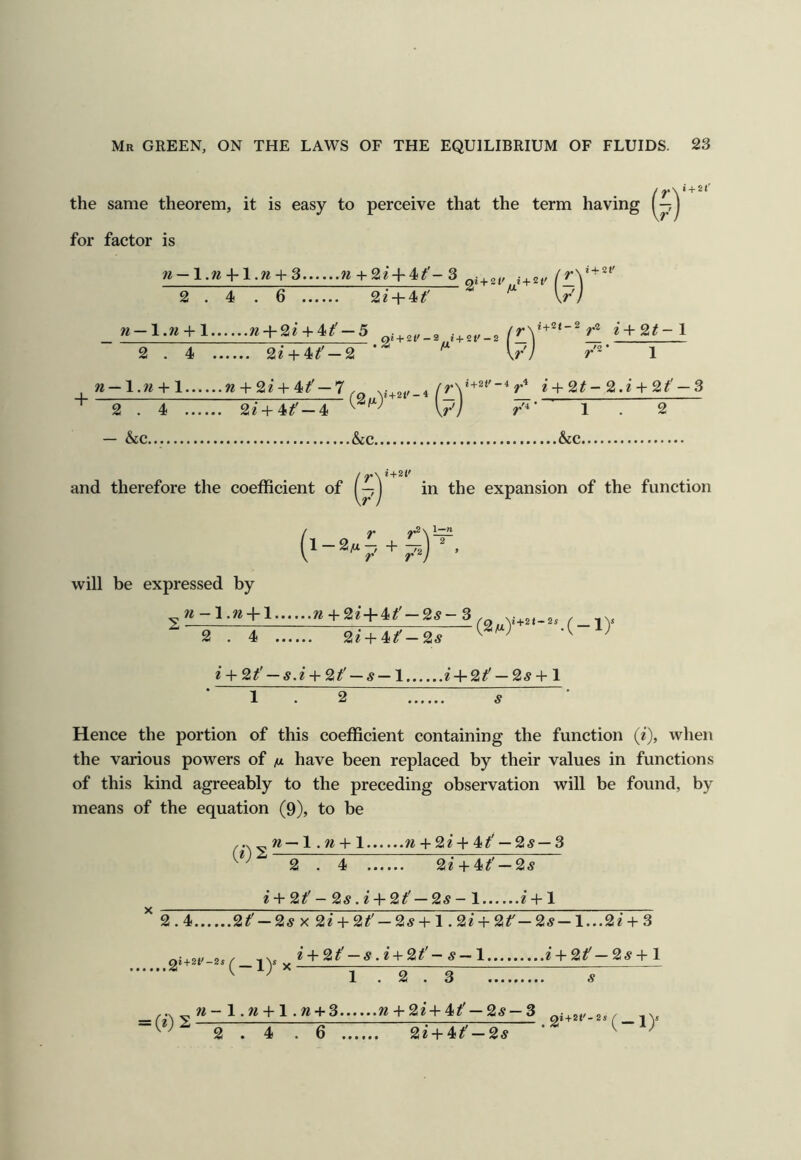 the same theorem, it is easy to perceive that the term having for factor is n — + 2 w+2e + 4^'-3 I + St' i+2t' + 2 . 4 . 6 2i + 4#' \r'l ti-\.n + l ?* + 2? + 4^'-5 i+ot,_2 2 . 4 2e + 4^'-2 ^ ' V// 1 w-l.w + 1 w + 2e + 4#'-7,^ * +2^-2.2 + 2^'-3 2 . 4 ... — &c 22 + 4tt &C. /4- 1 &c.. and therefore the coefficient of (in the expansion of the function 1^1 — 2yU + -p^j , will be expressed by 22-1.22 + 1 22 + 22‘ + 4^'—25-3 (2/a)'+^‘-^^(-ly 2 . 4 22 + 4^'—25 2 +2^' —5.2 +2/ —5—1 2 + 2/ —25+ 1 2 Hence the portion of this coefficient containing the function (2), when the various powers of /x have been replaced by their values in functions of this kind agreeably to the preceding observation will be found, by means of the equation (9), to be ... „22—1.22 + 1 22 + 22 + 4/ — 25— 3 2 . 4 22'+ 4/ —25 2 + 2/- 25.2'+ 2/ — 25-1 2’ + ! ^ 2.4 2/ — 25x22‘ + 2/ — 25 + 1.22 + 2/—25—1...22' + 3 2 + 2/ -5.2+ 2/- 5—1 2 + 2/—25+1 2» + 2‘'-2^ X 'yr = (2)2 1.2.3 5 22-1.22 + 1.22 + 3 22 + 22+4/ —25 —3 2.4.6 22 + 4/ —25 .2*+*‘'-2*(-iy