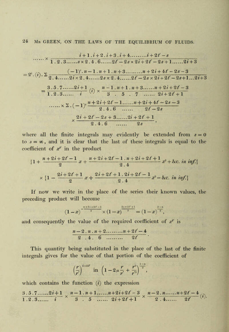 ^+ 1. ^ + 2.2’ + 3 . ^ + 4 i + 9,t' — s = 2L(e).2 1.2.3 5x2.4.6 2/' —25x2/+ 2/' — 25 + 1 2/+ 3 ( — 1)'. w — 1. w + 1. w + 3 w + 2/ + 4- 25 - 3 2.4 2/x2.4 25x2.4 2/' — 25x2/+ 2/' — 25+1...2/ + 3 3.5.7 2/ + 1 ... w-l.w + l.w + 3 w + 2/4 2/'-3 (0 X 1.2.3 x2.(-l) I '' 3.5.7 2/+2/' +1 + 2/ + 2/' — 1 w + 2/+ 4/' — 25 — 3 2.4.6 2/'-25 2/ + 2^'-25+ 3 2/+ 2/!' + 1 2.4.6 25 where all the finite integrals may evidently be extended from 5=0 to 5 = 00, and it is clear that the last of these integrals is equal to the coefficient of x'^' in the product , w + 2/ + 2^' —1 « + 2/+ 2/'— 1 . w + 2/+ 2/' +1 „ . • • U+ 2 ^ + ST-I tninf.\ 2/ + 2/' + l . X {1 ^ ^ + 2.4 2/ + 2/' + l .2/ + 2#'-1 , 2.4 x? — hQ.. in inf.\ If now we write in the place of the series their known values, the preceding product will become n + 2i+2i'-l 2* + 2r + l (1-a;) x(l-a;) =(l_a;)^ and consequently the value of the required coefficient of a:'' is w — 2 . w . w + 2 n + 2/'— 4 2 .4. 6 2/' This quantity being substituted in the place of the last of the finite integrals gives for the value of that portion of the coefficient of /^y+2t' . f r r^\ r^\~ which contains the function (/) the expression 3.5.7 2/ + 1 w —l.w + 1 w + 2/ + 2/'-3 w —2.w w + 2/'—4,.. X — -■ X :r-:^ (/).
