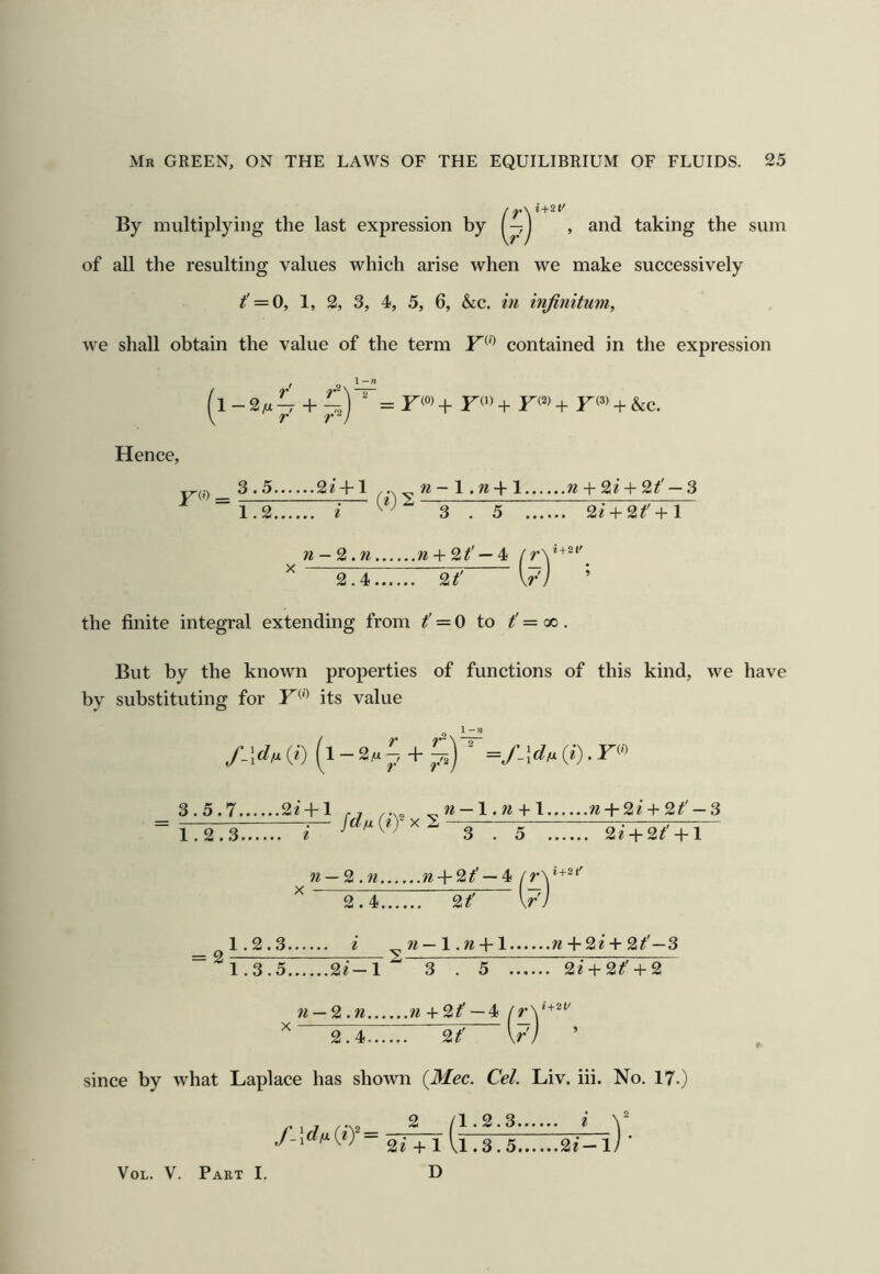 By multiplying the last expression by 1 , and taking the sum of all the resulting values which arise when we make successively t' = 0, 1, 2, 3, 4, 5, 6, &:c. in infinitum, we shall obtain the value of the term contained in the expression + + F<^> + F(=^) + F(^> + &c. Hence, 3.5 4-1 ..X „ n- 1.« + 1 w + 2^ + 2^' — 3 (e)2 1.2 i ^“3.5 2/ + 2^' + l n-2.n n + 2t' — 4! 2.4 2t' \r the finite integral extending from t' = 0 to t'= cc. But by the known properties of functions of this kind, we have by substituting for F^'^ its value 1 —« f.]d^ (<■) (i - (*•). F® 3.5.7 2z + l ,, + l n + 2i + 2t'-3 = 1.2.8 3-. 5-:: 2^+^+r~ n — 2.n ra + 2^' —4 2.4 2if' 1.2.3 i —l.w + l w + 2e + 2/'—3 1.3.5 2i-l^ 3 . 5 2i + 2t' + 2 n — 2.n ;^ + 2^' —4 f = 2 2.4 2t' since by what Laplace has shown (Mec. Cel. Liv. iii. No. 17.) 2 /I. 2.3 i 2i + l Vl.3.5 2e-l/ ’ D VoL. V. Part I.