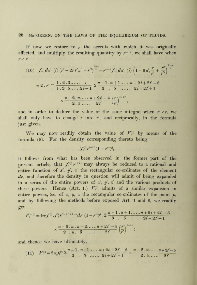 If now we restore to fx the accents with which it was originally affected, and multiply the resulting quantity by we shall have when r < r (10) S-\cU,{i) (0 (1 - 2M'ip + ^ ir\~ .V 'V = 2 . / 1.2.3.. 1.3.5 2i-l ti — l.ni-1 w + 2 i + 2^' — 3 3 . 5 2i+2^'+l ^ n — 2.ti w + 2^'- 4 ^ 2.4 2? vj and in order to deduce the value of the same integral when r' z r, we shall only have to change r into r, and reciprocally, in the formula just given. We may now readily obtain the value of by means of the formula (8). For the density corresponding thereto being it follows from what has been observed in the former part of the present article, that may always be reduced to a rational and entire function of x', y, z' the rectangular co-ordinates of the element dv, and therefore the density in question will admit of being expanded in a series of the entire powers of x, y', % and the various products of these powers. Hence (Art. 1.) F/*’ admits of a similar expansion in entire powers, Sec. of x, y, z the rectangular co-ordinates of the point p, and by following the methods before exposed Art. I and 2, we readily get F;(« = 47rf fir{l-r'y. 2 w - 1.«-h 1 « + 2e 4- 2/ — 3 3 . 5 2e-h2f-|-l « - 2. w . w -t- 2 71 -t- 2f — 4 2 .4. 6 TTTT 2? V/ and thence we have ultimately. (11) n — \ .71 + 1 3 . 5 7i + %i + 2jf' - 3 , 2e + 2^' + l 71-2.71 71 + 9.1' - 4 2.4 2?^