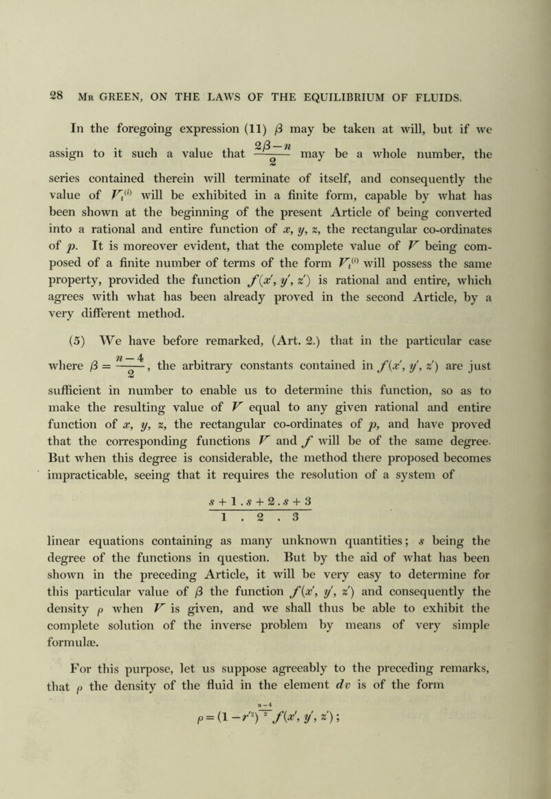 In the foregoing expression (11) may be taken at will, but if we assign to it such a value that —-— may be a whole number, tlie series contained therein will terminate of itself, and consequently the value of Vi^'> will be exhibited in a finite form, capable by what has been shown at the beginning of the present Article of being converted into a rational and entire function of x, y, %, the rectangular co-ordinates of p. It is moreover evident, that the complete value of V being com- posed of a finite number of terms of the form V^''^ will possess the same property, provided the function f{x, y, »') is rational and entire, which agrees with what has been already proved in the second Article, by a very different method. (5) We have before remarked, (Art. 2.) that in the particular case where /3 = —the arbitrary constants contained in f{x, y\ z) are just sufficient in number to enable us to determine this function, so as to make the resulting value of equal to any given rational and entire function of x, y, %, the rectangular co-ordinates of p>, and have proved that the corresponding functions V and f will be of the same degree. But when this degree is considerable, the method there proposed becomes impracticable, seeing that it requires the resolution of a system of .5 + 1.5 + 2.5 + 3 ~i ~r~^ . 3 linear equations containing as many unknown quantities; s being the degree of the functions in question. But by the aid of what has been shown in the preceding Article, it will be very easy to determine for this particular value of /3 the function f{x, y, z) and consequently the density p when V is given, and we shall thus be able to exhibit the complete solution of the inverse problem by means of very simple formulas. For this purpose, let us suppose agreeably to the preceding remarks, that p the density of the fluid in the element dv is of the form