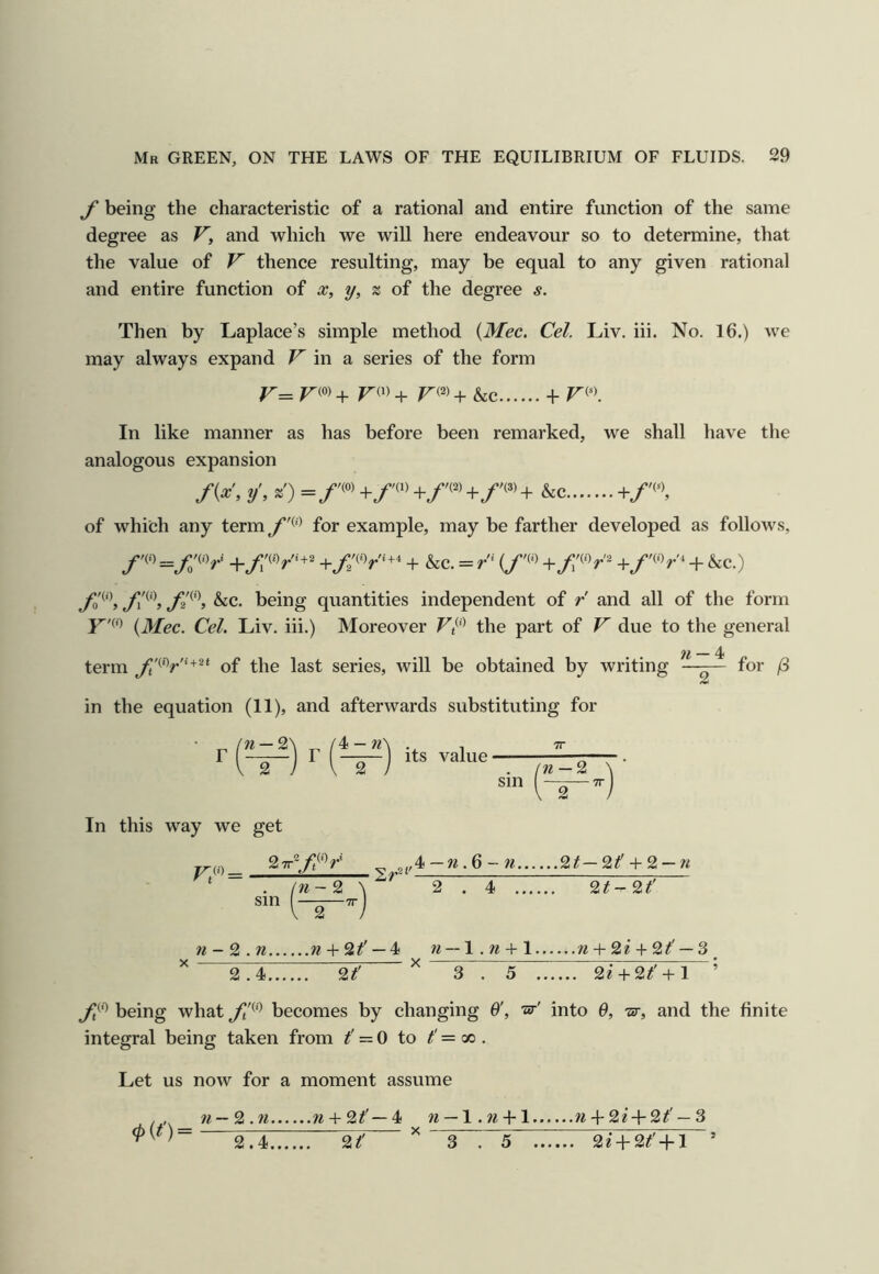 f being the characteristic of a rational and entire function of the same degree as V, and which we will here endeavour so to determine, that the value of V thence resulting, may be equal to any given rational and entire function of x, y, % of the degree s. Then by Laplace’s simple method {Mec. Cel. Liv. iii. No. 16.) we may always expand V in sl series of the form r= + &c + In like manner as has before been remarked, we shall have the analogous expansion f{x, y', =/'(o)+/'(•)+/'(2)+/'(3)+ &c +/n of which any term for example, may be farther developed as follows, + &c. = (/'(‘> + &c.) fo^\ ^c. being quantities independent of r and all of the form (^Mec. Cel. Liv. iii.) Moreover the part of V due to the general 71 ^ term of the last series, will be obtained by writing —— for /3 /ml in the equation (11), and afterwards substituting for ■ r ('-^) r [^) its value In this way we get + ' w-2 \ 2.4 2^-2^ ——TT 2 / TT sm w — 2 2 w - 2 . w w + 2^' — 4 n — \.7i + l + 2^ + 2^' — 3 2.4 2? ^ 3“T“5~y7^^Tr'^IT27Ti~’ being what becomes by changing 6', ■ar' into 0, ■ar, and the finite integral being taken from t' = 0 to /' = co . Let us now for a moment assume <?«')= w — 2 . n n + 2#'— 4 2.4 2? —l.w + 1 /i4-2* + 2#' —3 ^ 3 . 5 2? + 2^' + l ’