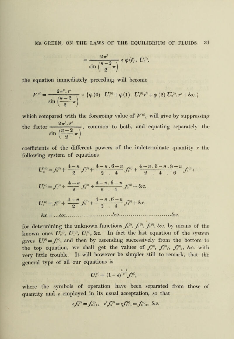 27r® Sin n-% 2 ■ TT X 0(0 . W, the equation immediately preceding will become V^') = sm — 2 ~2 X {(p{0). + 0(1). + 0 (2) r' + he. which compared with the foregoing value of will give by suppressing the factor common to both, and equating separately the coefficients of the different powers of the indeterminate quantity r the following system of equations rrm- /•»)+ inii /;(»+ 4-b.6-«.8-« 2 2.4 4 — w 4 — w. 6 — w 2 . 4 + &c. 4~ w “ 2 + 4 —n .Q — n 2 . 4 //) + &c. (SiC = ...&c &c &c. for determining the unknown functions fi'\ he. by means of the known ones Uo^\ Ui^\ he. In fact the last equation of the system gives 17/'^= and then by ascending successively from the bottom to the top equation, we shall get the values of /‘IV, /,%, he. with very little trouble. It will however be simpler still to remark, that thie general type of all our equations is C7«= (l-6)^/«, where the symbols of operation have been separated from those of quantity and e employed in its usual acceptation, so that _ f(i) _ rii) _2 fii) — „ /•(i) _ /•(O %/m —</m + 15 ^ t/** —e/K+25