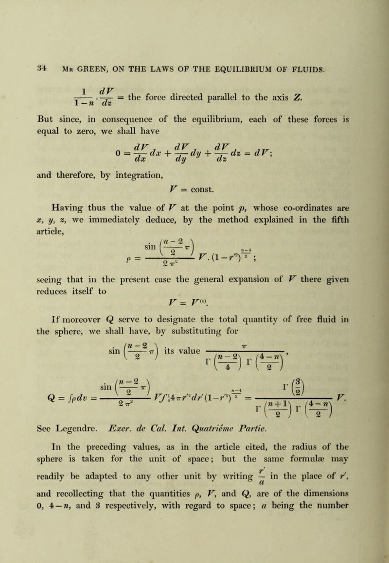 1 dV .-j— = the force directed parallel to the axis Z. \—ndz ^ But since, in consequence of the equilibrium, each of these forces is equal to zero, we shall have « j dV , dV , and therefore, by integration, V = const. Having thus the value of V at the point whose co-ordinates are X, y, %, we immediately deduce, by the method explained in the fifth article. P = seeing that in the present case the general expansion of V there given reduces itself to V = If moreover Q serve to designate the total quantity of free fluid in tlie sphere, we shall have, by substituting for sm « —2 2 its value n-%\ „ /4 —’ 'w — 2 sin I —^r— TT Q = ^pdv = 2 7r=* VJ'l^Trr'^dr {\-r^) * = (I) « +1\ p /4 - n> I 2 j V. See Legendre. Exer. de Cal. Int. Quatrieme Partie. In the preceding values, as in the article cited, the radius of the sphere is taken for the unit of space; but the same formulae may readily be adapted to any other unit by writing — in the place of r', and recollecting that the quantities p, V, and Q, are of the dimensions 0, 4 —w, and 3 respectively, with regard to space; a being the number