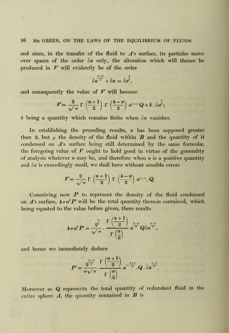 and since, in the transfer of the fluid to A’s surface, its particles move over spaces of the order only, the alteration which will thence be produced in will evidently be of the order n —2 n ^ X , and consequently the value of V will become k being a quantity which remains finite when ha vanishes. In establishing the preceding results, u has been supposed greater than 2, but p the density of the fluid within B and the quantity of it condensed on surface being still determined by the same formula?, the foregoing value of V ought to hold good in virtue of the generality of analysis whatever n may be, and therefore when n is a positive quantity and ha is exceedingly small, we shall have without sensible errors 2 r a}-\ Q. Conceiving now B to represent the density of the fluid condensed on A'& surface, 47r«^P'will be the total quantity thereon contained, which being equated to the value before given, there results ^ttC^ P a Qha ^ , and hence we immediately deduce Moreover as Q represents the total quantity of redundant fluid in the entire sphere A, the quantity contained in B is