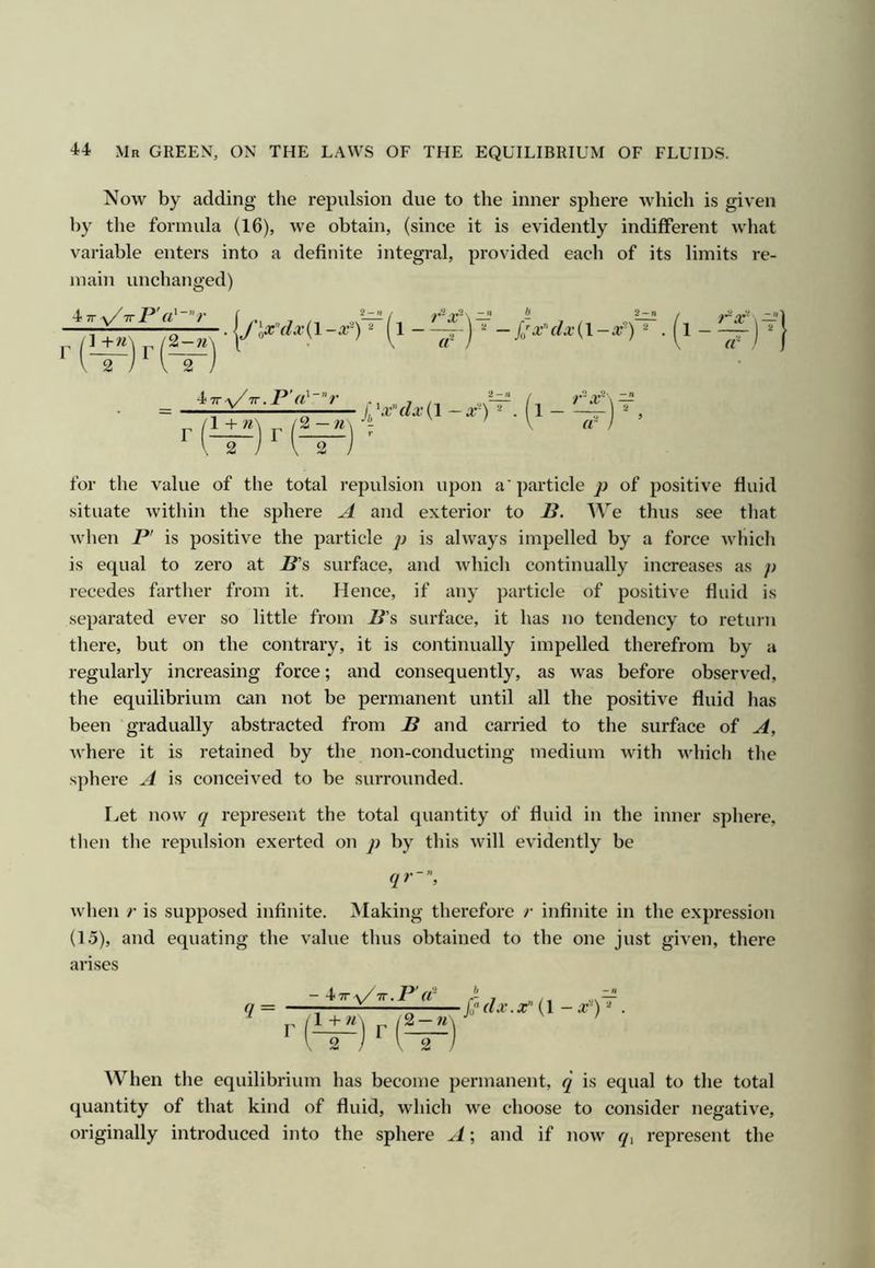 Now by adding the repulsion due to the inner sphere which is given by the formula (16), we obtain, (since it is evidently indifferent what variable enters into a definite integral, provided eacli of its limits re- main unchanged) iTT-v/TTP'r/''’';- ] +n 2 —w J'\x'(lx{\-x')^ (l- -x-\ — a «■ - / — jjx’‘(lx{\-x-) ^ • (l 4 TT -y/TT . P rt' ” r )l^x'‘dx{\ -X-) ^ . r for the value of the total repulsion upon a' particle of positive fluid situate within the sphere A and exterior to P. We thus see tliat when P' is positive the particle j) is always impelled by a force which is equal to zero at P’s surface, and which continually increases as p recedes farther from it. Hence, if any particle of positive fluid is separated ever so little from P’s surface, it has no tendency to return there, but on the contrary, it is continually impelled therefrom by a regularly increasing force; and consequently, as was before observed, the equilibrium can not be permanent until all the positive fluid has been gradually abstracted from P and carried to the surface of A, where it is retained by the non-conducting medium with which the s])here A is conceived to be surrounded. I.,et now q represent the total quantity of fluid in the inner sphere, then the repidsion exerted on p by this will evidently be qr~, when r is supposed infinite. Making therefore r infinite in the expression (1.5), and equating the value thus obtained to the one just given, there arises <7 = - 4 TT -v/TT. P d' b ^ fj'dx.x (I - a--) . When the equilibrium has become permanent, q is equal to the total quantity of that kind of fluid, which we choose to consider negative, originally introduced into the sphere A; and if now </, represent the