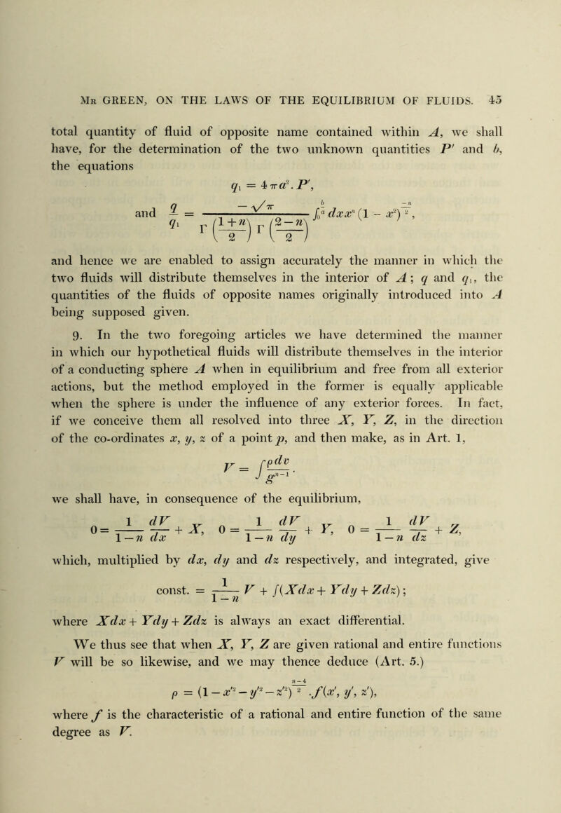 total quantity of fluid of opposite name contained within A, we shall have, for the determination of the two unknown quantities P' and /a the equations §'1 = 4 Tra~.P\ and — = ^ 1 + w 2 —» 2 dxx^ (I - X-) , and hence we are enabled to assign accurately the manner in which the two fluids will distribute themselves in the interior of ^ ^ and q^, the quantities of the fluids of opposite names originally introduced into A being supposed given. 9. In the two foregoing articles we have determined the manner in which our hypothetical fluids will distribute themselves in the interior of a conducting sphere A when in equilibrium and free from all exterior actions, but the method employed in the former is equally applicable when the sphere is under the influence of any exterior forces. In fact, if we conceive them all resolved into three JT, Y, Z, in the direction of the co-ordinates x, y, s of a point jo, and then make, as in Art. 1, we shall have, in consequence of the equilibrium, 0 = \-7i dx ^ ’ 1 dX 1 — n dy r. 0 = l — n d which, multiplied by dx, dy and d% respectively, and integrated, give const. = - V + J{Xdx+Ydy + Zdz)’, where Xdx+Ydy + Zdz is always an exact differential. We thus see that when X, Y, Z are given rational and entire functions Y will be so likewise, and we may thence deduce (Art. 5.) p = {i-a;’'^^y^-z''^)~ .fix', y', z'), where f is the characteristic of a rational and entire function of the same degree as V.