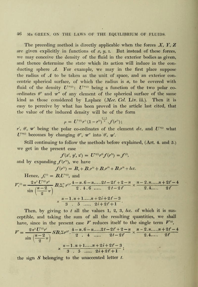 The preceding method is directly applicable when the forces X, Y, Z are given explicitly in functions of x, y, x. But instead of these forces, we may conceive the density of the fluid in the exterior bodies as given, and thence determine the state which its action will induce in the con- ducting sphere A. For example, we may in the first place suppose the radius of A to be taken as the unit of space, and an exterior con- centric spherical surface, of which the radius is a, to be covered with fluid of the density U^^: being a function of the two polar co- ordinates 0 and -ar of any element of the spherical surface of the same kind as those considered by Laplace {3Iec. Cel. Liv, iii.). Then it is easy to perceive by what has been proved in the article last cited, that the value of the induced density will be of the form p = (1 - r^)~ ; r', O', ’sr' being the polar co-ordinates of the element dv, and U'^‘^ what f/(•) becomes by changing 0, tst into O', -ar'. Still continuing to follow the methods before explained, (Art. 4. and 5.) we get in the present case fix', y', z') = =/<, and by expanding f {r^), we have = i?o + B,r'^ + B,r'^ + B^r'^ + &:c. Hence, = BtU'^‘\ and 2^2f7(0^.i sm n — 2 ~2~ 4_ W.6 -n %t-2^' + 2-n n-^.n n-V 2^'- 4 2.4.6 2/-2^' 2.4 %t' w — 1. w + 1 w -I- 2 ? -f 2 — 3 3 . 5 2i-l-2^-l-l Then, by giving to t all the values 1, 2, 3, &c. of which it is sus- ceptible, and taking the sum of all the resulting quantities, we shall have, since in the present case V reduces itself to the single term „ 27r^Z7“b-‘ // 4 —W.6 —w 2/ —2^' + 2 —w-2.w «-l-2^' —4 V :r— aSBjS?-' . —= ^ X sm 2 . 4 2/-2r /i-l.w-Hl w + 2e-l-2^'-3_ ^ 3.5 2* + 2^-M ’ the sign S belonging to the unaccented letter /. 2.4. 2^