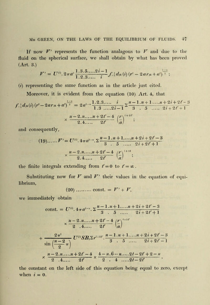 If now V represents the function analagous to V and due to the fluid on the spherical surface, we shall obtain by what has been proved (Art. 3.) V = U^'\ 27r«- i ^ » ~ (*) (^' ~ ; L , .Z ,o»« • • • t {i) representing the same function as in the article just cited. INIoreover, it is evident from the equation (10) Art. 4, that 1.2.3 i ^71 — 1.71 + 1 w-f-2/ + 2/'-3 3 . 5 2/ + 2^'+l 71 — 2.71 7t + 2t'—4< + 2.4. 2t' and consequently. (19). F'= 71—1.71 + 1 ^^ + 2 / + 2 — 3 3 . 5 2i + 2/' + l 71 — 2.71 w + 2^' —4 + 2.4. 2t' a the finite integrals extending from f = 0 to f=<x>. Substituting now for F' and F^' their values in the equation of equi- librium, (20) const. = F'' + V, we immediately obtain const. = . 4 TT. S ■ ^ ^ 71 -2.71 7l + 2t' - ^ 17'' ^ 2 .4 2f V« 77 + 2i + 2t' - 3 2i + 2t' -f l « + 2t' 2TT jj^t) C7?'9»'‘+2i' ^ l.w + 1 7i + 2i^2t 3 + . ni-2 ^ ‘ ■ 3 . 5 2/ + 2/'-l 1 2 71 — 2.71 w4-2^' —4 4 —«.6--« 2^—2^'-f 2 — 2 .4 2? ^ 2 . 4 2t-2t' ’ the constant on the left side of this equation being equal to zero, except when e = 0.