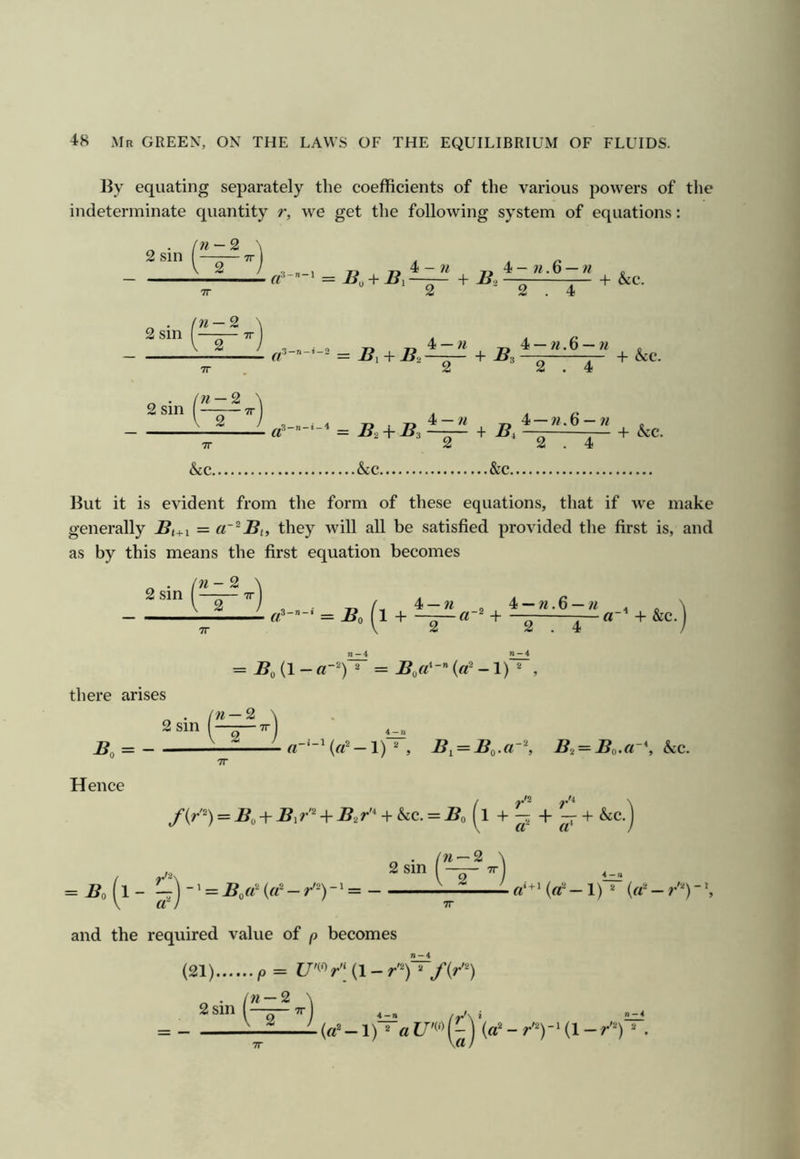 By equating separately the coefficients of the various powers of the indeterminate quantity r, we get the following system of equations: 2 sin — 2 2 2 sin TT TT (n — 2 \ 2 sin I —1 V 2 ! , , 1 Tj 4 - w 4 - w. 6 — w „ ft’-”-' = —— + B, — — + &c. 2 2.4 ^ + B, + &c. + 2j. + &c. TT &c. .&c. 2 ‘2.4 &c But it is evident from the form of these equations, that if we make generally Bi+i = cr^Bi, they will all be satisfied provided the first is, and as by this means the first equation becomes ^ . in - 2 2 sin I —r— TT == Boil + + 4 —« _2 4 —^^.6 —« 2 . 4 n-4 a~ + &c •) = J?o(l-0^ = Bofi^-Ha^-l)^ , there arises 2 sm in —2 B. = - 2 —1) , B^ = Bo.(r^, Bi = Bo.(r\ hcc. Hence f{r^) = Bo + By^ + By* + &c. = J5o (1 + ^ + - + &c. n • (n — 2 2 sm —TT = .Bo 1- ^ = ^ \ a* J TT and the required value of p becomes (21) p= C/'« r'[ (1 - ^ . in —2 \ 2sm(— (a’ -1 )* =*a tJ'WV .