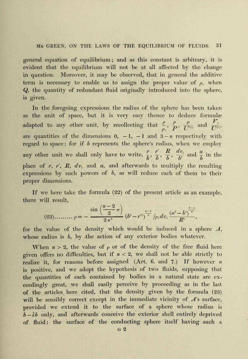 general equation of equilibrium; and as this constant is arbitrary, it is evident that the equilibrium will not be at all affected by the change in question. Moreover, it may be observed, that in general the additive term is necessary to enable us to assign the proper value of p, when Q, the quantity of redundant fluid originally introduced into the sphere, is given. In the foregoing expressions the radius of the sphere has been taken as the unit of space, but it is very easy thence to deduce formulae adapted to any other unit, by recollecting that —, -p, and are quantities of the dimensions 0, —1, —1 and 3—n respectively with regard to space: for if b represents the sphere’s radius, when we employ , 1 , . .. r r R dvx any other unit we shall only have to write, and ^ in the place of r, r\ R, dvi and a, and afterwards to multiply the resulting- expressions by such powers of b, as will reduce each of them to their proper dimensions. If we here take the formula (22) of the present article as an example, there will result. (23) p = sin w — 2 j 2 TT^ {b'-r'^)  fpidvi {cd-b') R^ for the value of the density which would be induced in a sphere A, whose radius is b, by .the action of any exterior bodies whatever. When 71 > 2, the value of p or of the density of the free fluid here given offers no difficulties, but if 7i < 2, we shall not be able strictly to realize it, for reasons before assigned (Art. 6. and 7.) If however 7i is positive, and we adopt the hypothesis of two fluids, supposing that the quantities of each contained by bodies in a natural state are ex- ceedingly great, we shall easily perceive by proceeding as in the last of the articles here cited, that the density given by the formula (23) will be sensibly correct except in the immediate vicinity of A's surface, provided we extend it to the surface of a sphere whose radius is b—^b only, and afterwards conceive the exterior shell entirely deprived of fluid: the surface of the conducting sphere itself having such a G 2
