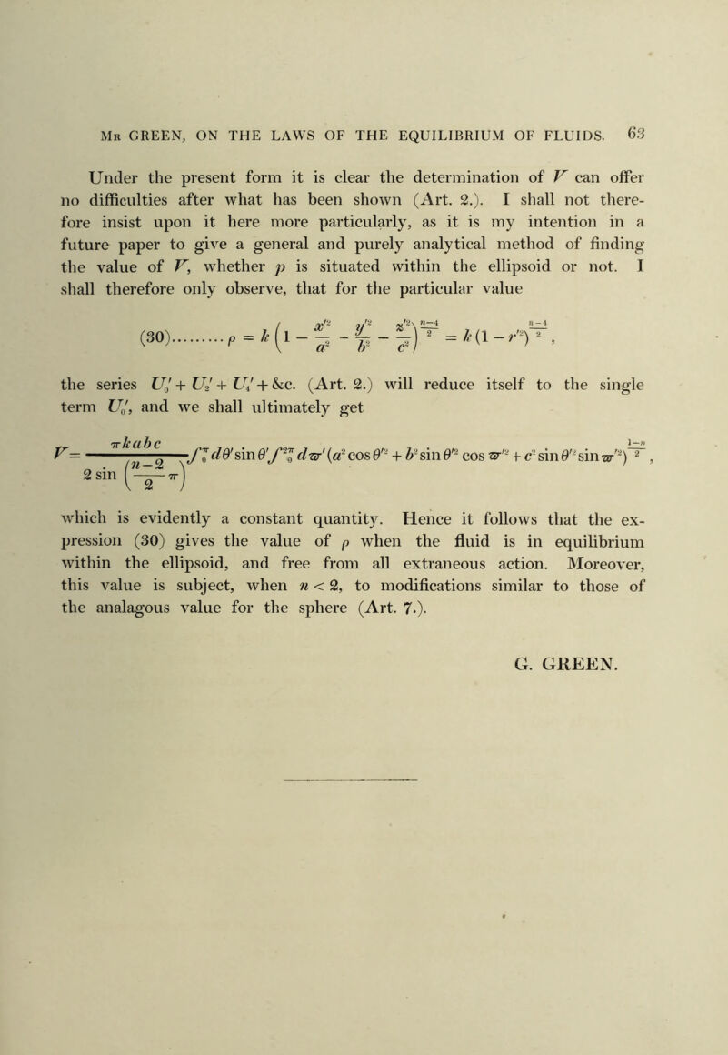Under the present form it is clear the determination of V can offer no difficulties after what has been shown (Art. 2.). I shall not there- fore insist upon it here more particularly, as it is my intention in a future paper to give a general and purely analytical method of finding the value of V, whether j) is situated within the ellipsoid or not. I shall therefore only observe, that for the particular value (30) the series + U2 -I- U/ + &c. (Art. 2.) will reduce itself to the single term U^, and we shall ultimately get which is evidently a constant quantity. Hence it follows that the ex- pression (30) gives the value of p when the fluid is in equilibrium within the ellipsoid, and free from all extraneous action. Moreover, this value is subject, when n < 2, to modifications similar to those of the analagous value for the sphere (Art. 7.)- G. GREEN.
