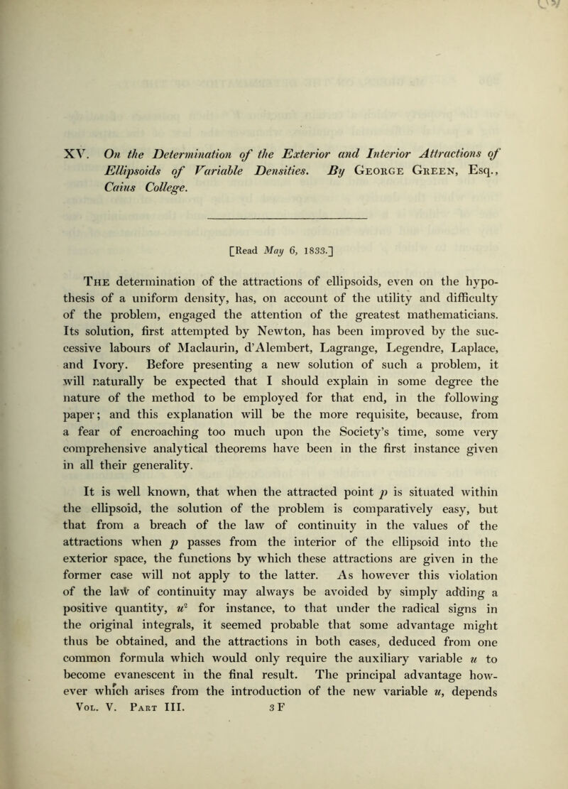 XV. On the Determination of the Exterior and Diterior Attractions of Ellijisoids of Variable Densities. By George Green, Esq., Cains College. QRead May 6, 1833.^ The determination of the attractions of ellipsoids, even on the hypo- thesis of a uniform density, has, on account of the utility and difficulty of the problem, engaged the attention of the greatest mathematicians. Its solution, first attempted by Newton, has been improved by the suc- cessive labours of Maclaurin, d’Alembert, Lagrange, Legendre, Laplace, and Ivory. Before presenting a new solution of such a problem, it will naturally be expected that I should explain in some degree the nature of the method to be employed for that end, in the following paper; and this explanation will be the more requisite, because, from a fear of encroaching too much upon the Society’s time, some very comprehensive analytical theorems have been in the first instance given in all their generality. It is well known, that when the attracted point is situated within the ellipsoid, the solution of the problem is comparatively easy, but that from a breach of the law of continuity in the values of the attractions when p passes from the interior of the ellipsoid into the exterior space, the functions by which these attractions are given in the former case will not apply to the latter. As however this violation of the lavl^ of continuity may always be avoided by simply adding a positive quantity, for instance, to that under the radical signs in the original integrals, it seemed probable that some advantage might thus be obtained, and the attractions in both cases, deduced from one common formula which would only require the auxiliary variable u to become evanescent in the final result. The principal advantage how- ever which arises from the introduction of the new variable u, depends VoL. V. Part III. 3F