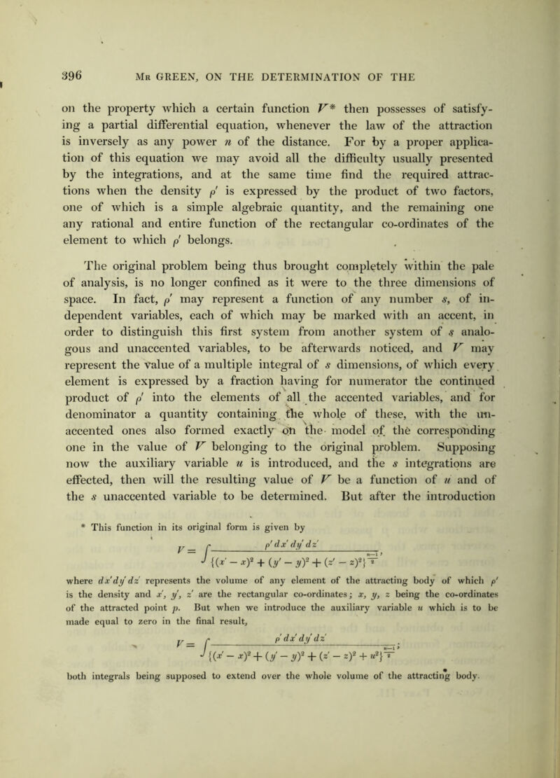 on the property which a certain function V* then possesses of satisfy- ing a partial differential equation, whenever the law of the attraction is inversely as any power n of the distance. For by a proper applica- tion of this equation we may avoid all the difficulty usually presented by the integrations, and at the same time find the required attrac- tions when the density p is expressed by the product of two factors, one of which is a simple algebraic quantity, and the remaining one any rational and entire function of the rectangular co-ordinates of the element to which p belongs. The original problem being thus brought completely within the pale of analysis, is no longer confined as it were to the three dimensions of space. In fact, p may represent a function of any number a*, of in- dependent variables, each of which may be marked with an accent, in order to distinguish this first system from another system of s analo- gous and unaccented variables, to be afterwards noticed, and F may represent the value of a multiple integral of s dimensions, of which every element is expressed by a fraction having for numerator the continued product of p into the elements of all the accented variables, and for denominator a quantity containing, the whole of these, with the un- accented ones also formed exactly on the- model of the corresponding one in the value of V belonging to the original problem. Supposing now the auxiliary variable u is introduced, and the s integrations are effected, then will the resulting value of V he a function of u and of the s unaccented variable to be determined. But after the introduction * This function in its original form is given by F = r p'dx dy dz {(y - xf + (y - yf -f (z' - z)2}T where dx'dy dz represents the volume of any element of the attracting body of which p' is the density and x, y, z are the rectangular co-ordinates; x, y, z being the co-ordinates of the attracted point p. But when we introduce the auxiliary variable m which is to be made equal to zero in the final result, y. r p dx' dy dz' -I {(x- xf 4- (y - yf -1- (z' - z)2 + m2}— both integrals being supposed to extend over the whole volume of the attracting body.