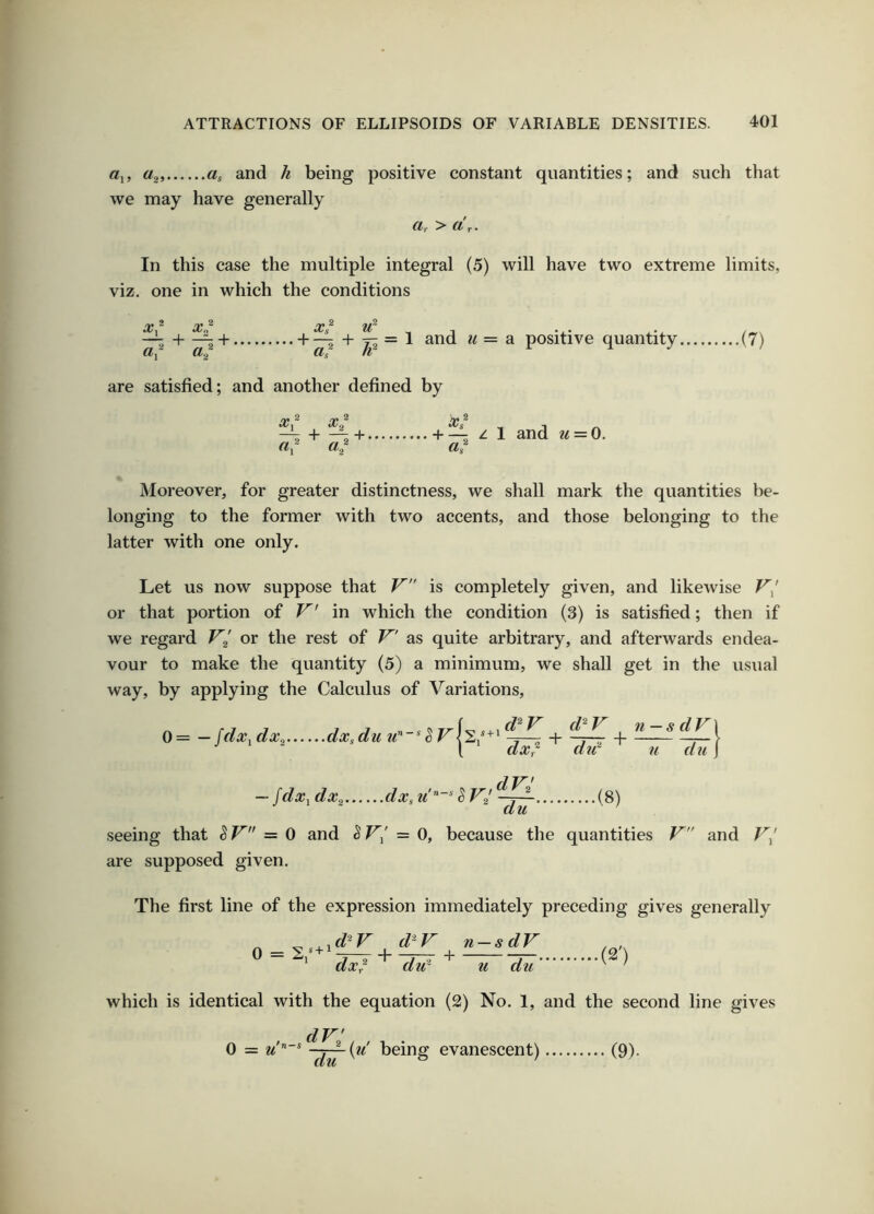 «!, a, and h being positive constant quantities; and such that we may have generally a, > dr. In this case the multiple integral (5) will have two extreme limits, viz. one in which the conditions X, X^‘’ s H 1 + ' ar X,‘ u + —^ + ji— 1 M = a positive quantity. G/g fl/ are satisfied; and another defined by •(7) ^2 2 )|» 2 + -^+ + / 1 and u = 0. a./ a, Moreover, for greater distinctness, we shall mark the quantities be- longing to the former with two accents, and those belonging to the latter with one only. Let us now suppose that is completely given, and likewise V/ or that portion of V in which the condition (3) is satisfied; then if we regard F/ or the rest of F'' as quite arbitrary, and afterwards endea- vour to make the quantity (5) a minimum, we shall get in the usual way, by applying the Calculus of Variations, 0= — fdx^dxo dxsdu w”*^-h ^7-^ + -— [ dx^ did u dll J dV — fdx■^ dx^ dxs ^ V2 (8) seeing that ^ V — 0 and S = 0, because the quantities V and are supposed given. The first line of the expression immediately preceding gives generally ...(2') ^ ^ ^.d^V d^V n-sdV 0 = + dxr ‘ did ' u dll which is identical with the equation (2) No. 1, and the second line gives (9). , dV' , , . 0 = M being evanescent)