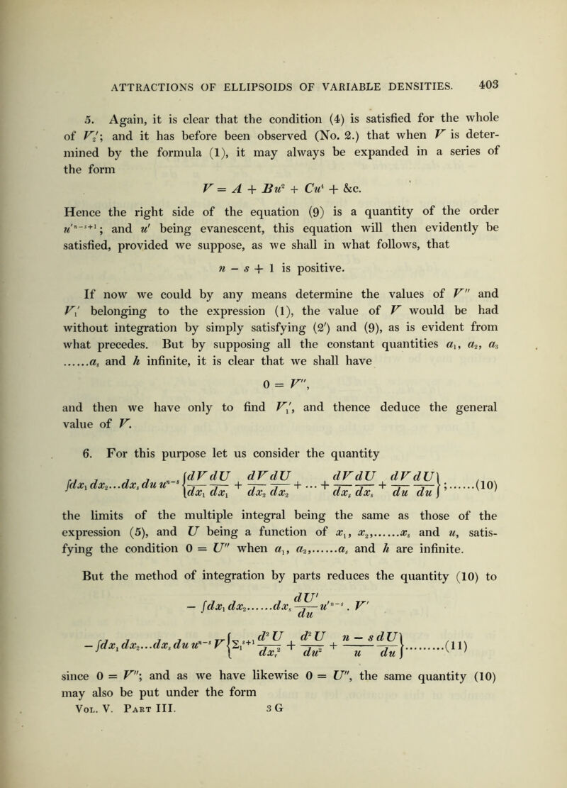 5. Again, it is clear that the condition (4) is satisfied for the whole of F'a'; and it has before been observed (No. 2.) that when V is deter- mined by the formula (1), it may always be expanded in a series of the form V' = A + Cu^ + &c. Hence the right side of the equation (9) is a quantity of the order ; and u' being evanescent, this equation will then evidently be satisfied, provided we suppose, as we shall in what follows, that « - 5 -f 1 is positive. If now we could by any means determine the values of V and belonging to the expression (1), the value of F' would be had without integration by simply satisfying (2') and (9), as is evident from what precedes. But by supposing all the constant quantities «i, «2j «3 a, and h infinite, it is clear that we shall have 0 = F, and then we have only to find F/, and thence deduce the general value of F. 6. For this purpose let us consider the quantity fdxidx2...dxsduu” dFdU dxi dxi dFdU\ dx2 dx2 dxs dxs du du j ’ (10) the limits of the multiple integral being the same as those of the expression (5), and U being a function of x^, x^, Xs and ?i, satis- fying the condition 0 = U when a^, a, and h are infinite. But the method of integration by parts reduces the quantity (10) to — fdx^ dx2 dx, dU' du u . F' ( d^ U — fdx^dx2.-‘dXsduu'~^F^i'^^ + d^U ^ d^U ^ n — s d U\ dti^ u du) .(11) since 0 = F'’\ and as we have likewise 0 = U, the same quantity (10) may also be put under the form VoL. V. Part 111. 3 G