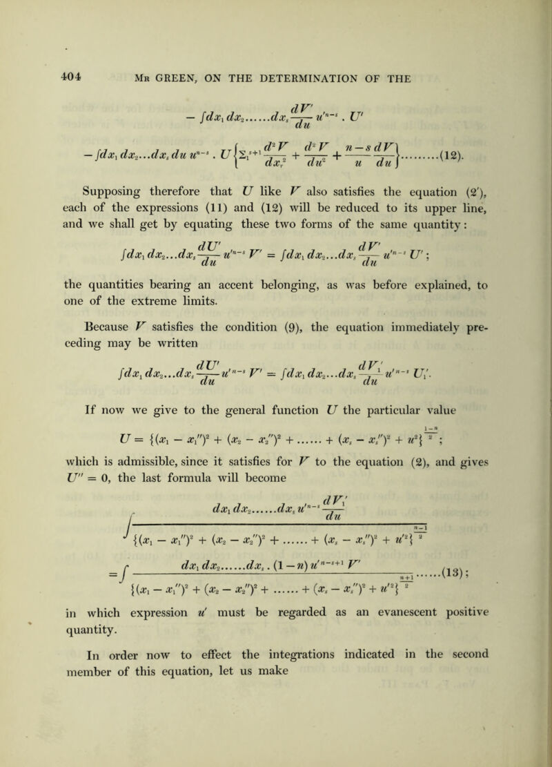 dV jdxxdXi dxg-^ . U' — jdxi dxi...dxsdu u’'~’. U|s .,d^V d^V n — sdV\ 5+1 • I I dxr ^ dir u du j’ .(12). Supposing therefore that U like V also satisfies the equation (2'), each of the expressions (11) and (12) will be reduced to its upper line, and we shall get by equating these two forms of the same quantity: Idxi dx2...dXi dU' du V' = jdxi dXi...dx, dV du u 'n-s U'\ the quantities bearing an accent belonging, as was before explained, to one of the extreme limits. Because V satisfies the condition (9), the equation immediately pre- ceding may be written idx. dx2...dxs^~^u du dV 'V = fdXidXi...dxs u'’ LV- If now we give to the general function U the particular value u = {(a’i - x/y + {x., - X2y 4- + (^, - Xs'y + u^ ; which is admissible, since it satisfies for V to the equation (2), and gives U” = 0, the last formula will become dxi dx-i m'* dF: du n^\ — x/y + {x2 - X2y + + {xs - xjy + =/ dxi dXi dx,. (1 — w) m' V' + (^2 - ^2)* + + (^* - x',y + n-H n\ 2 .(13); in which expression ii must be regarded as an evanescent positive quantity. In order now to effect the integrations indicated in the second member of this equation, let us make