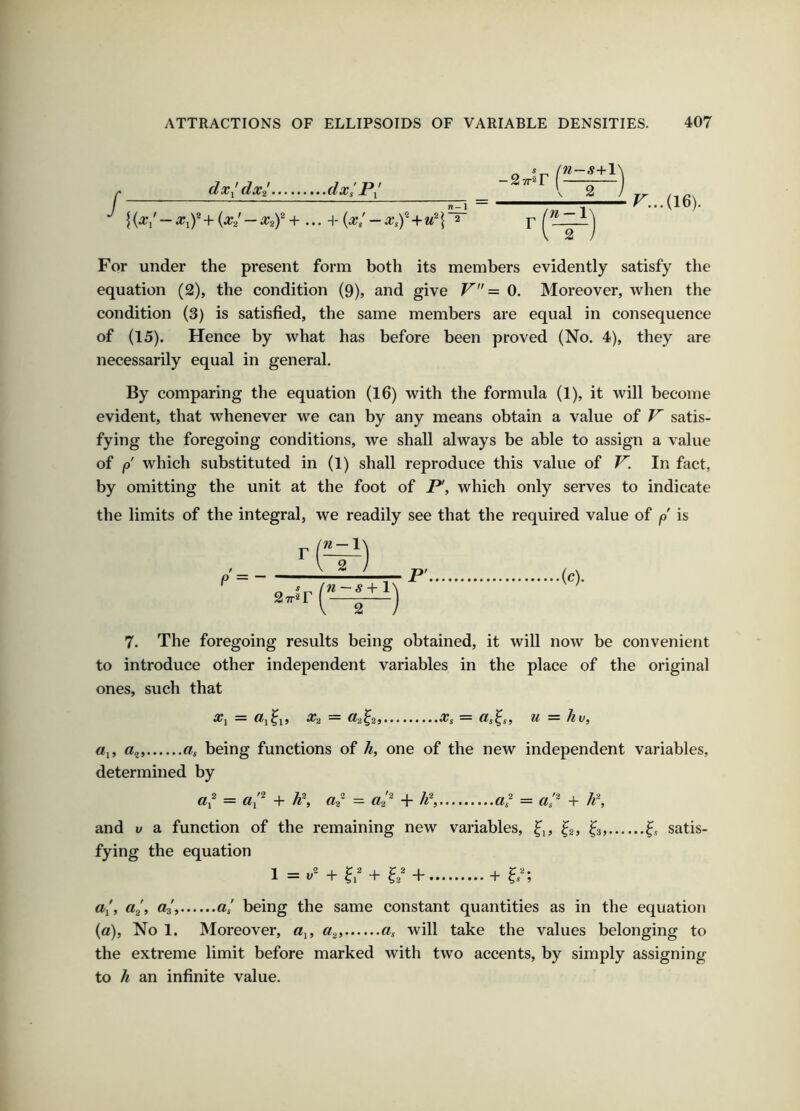 / dx^dxi dxs P^' {{x,'-+ (x/-Xif+... H- (x/-Xsf+u^\~ r...(l6). For under the present form both its members evidently satisfy the equation (2), the condition (9), and give V = 0. Moreover, when the condition (3) is satisfied, the same members are equal in consequence of (15). Hence by what has before been proved (No. 4), they are necessarily equal in general. By comparing the equation (16) with the formula (1), it will become evident, that whenever we can by any means obtain a value of V satis- fying the foregoing conditions, we shall always be able to assign a value of p which substituted in (1) shall reproduce this value of V. In fact, by omitting the unit at the foot of P, which only serves to indicate the limits of the integral, we readily see that the required value of p is 7. The foregoing results being obtained, it will now be convenient to introduce other independent variables in the place of the original ones, such that ^1 — ^2 ^2^25... ^ ^ “ /iVf «i, being functions of /i, one of the new independent variables, determined by di = + /^^ and V a function of the remaining new variables, ^i, ^2, iz, satis- fying the equation 1 = + + + ?/; a/, «/, d^, a/ being the same constant quantities as in the equation (a), No 1. Moreover, «i, will take the values belonging to the extreme limit before marked with two accents, by simply assigning to /^ an infinite value.
