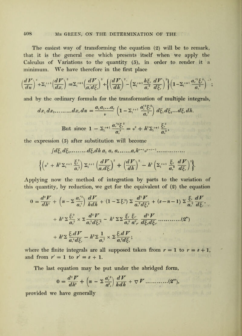The easiest way of transforming the equation (2) will be to remark, that it is the general one which presents itself when we apply the Calculus of Variations to the quantity (5), in order to render it ' a minimum. We have therefore in the first place and by the ordinary formula for the transformation of multiple integrals, dx,dx, dx,du = d^,dl,...dldh. But since 1 — , Ur «r the expression (5) after substitution will become /f/^if/^2 d^,dh a, «3 Applying now the method of integration by parts to the variation of this quantity, by reduction, we get for the equivalent of (2) the equation d^r ( dV 0 = -77^ + dJr (--a HI * (' -ifl s ™ . I—s|l - ^ a + X 2-^-^ - Ur Uyd^f cCd^^ Ir 1. d^V ar crr> d^rd^r' di: (2) + Ul. Uyd^r Clr afd^r ’ where the finite integrals are all supposed taken from r = 1 to ;’ = .? + !, and from r' = 1 to r' = s + 1. The last equation may be put under the abridged form, d^r ( provided we have generally ^ ~ dk I” ^ a\} hdh ^ ^