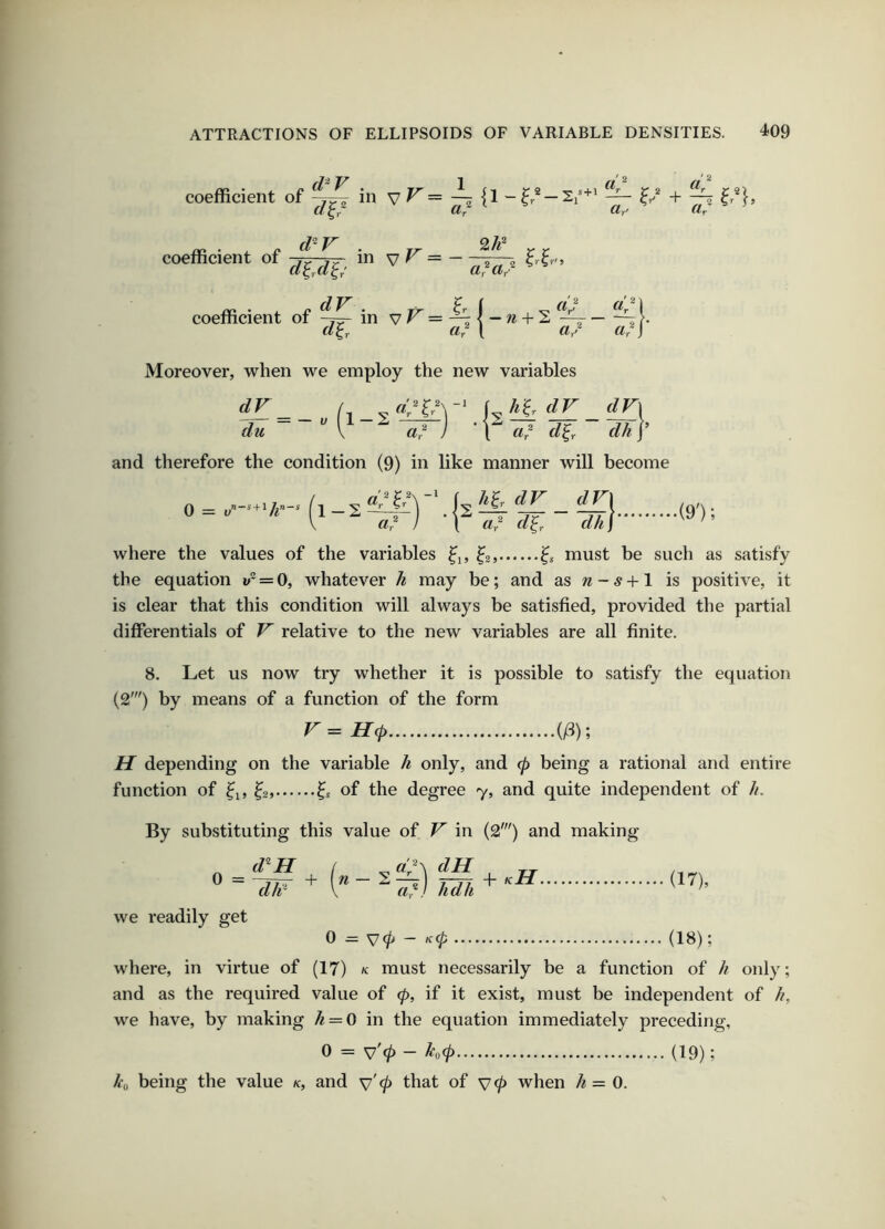 J 2 coefficient of in vr= ^ ^ I? + ^ «r Cly- coefficient of -/>. in v ^ > d^,d^, dV a? a/ coefficient of in v?^=-^|-w + 2 d/fTy d/Y ^ d d/y j Moreover, when we employ the new variables df^ _ /, \ h'ir dV dV\ du ~ ^ ^ ^. ) • Y' ^ 2 j’ and therefore the condition (9) in like manner will become 0 = + 1-S a? j ’ \ a,? d^r dkj (9'); where the values of the variables ^2, must be such as satisfy the equation 1;“ = 0, whatever h may be; and as w - # +1 is positive, it is clear that this condition will always be satisfied, provided the partial differentials of F' relative to the new variables are all finite. 8. Let us now try whether it is possible to satisfy the equation (2') by means of a function of the form Hep {ft); H depending on the variable h only, and 0 being a rational and entire function of ^2, 6 of the degree 7, and quite independent of //. By substituting this value of V in (2') and making ^ ~ d/i^ ^ n d^\ -2^1 a,') we readily get dH hdh 0 = v0 - /f0 .••• + kH. (17) , (18) ; where, in virtue of (17) k must necessarily be a function of h only; and as the required value of ep, if it exist, must be independent of //, we have, by making h = 0 in the equation immediately preceding, 0 = v'0 - h<p (19); /i'o being the value k, and v' 0 that of v 0 when /^ = 0.