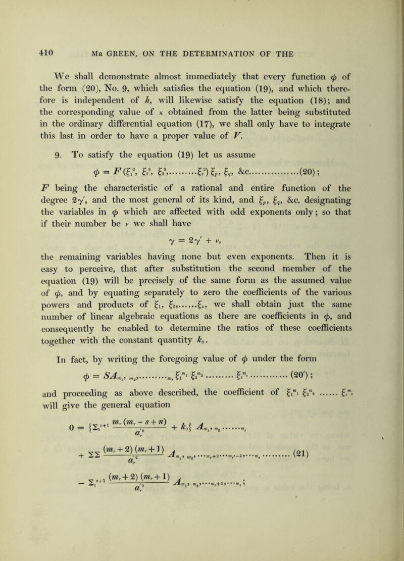 We shall demonstrate almost immediately that every function <p of the form (20), No. 9, which satisfies the equation (19), and which there- fore is independent of /i, will likewise satisfy the equation (18); and the corresponding value of k obtained from the latter being substituted in the ordinary differential equation (17), we shall only have to integrate this last in order to have a proper value of V'. 9. To satisfy the equation (19) let us assume = &c (20); F being the characteristic of a rational and entire function of the degree 27', and the most general of its kind, and he,, designating the variables in (p which are affected with odd exponents only; so that if their number be v we shall have 7 = 27' + y, the remaining variables having none but even exponents. Then it is easy to perceive, that after substitution the second member of the equation (19) will be precisely of the same form as the assumed value of (p, and by equating separately to zero the coefficients of the various powers and products of we shall obtain just the same number of linear algebraic equations as there are coefficients in 0, and consequently be enabled to determine the ratios of these coefficients together with the constant quantity h. In fact, by writing the foregoing value of (p under the form = ..f,'?.-* f. (ao'); and proceeding as above described, the coefficient of ^ii will give the general equation \J = \^\ ^ -T /^OJ mg I’ -C> V' ^ ) /f (01\ {mr+2) {mr+ 1) tm.> nigj• • •m^+2>