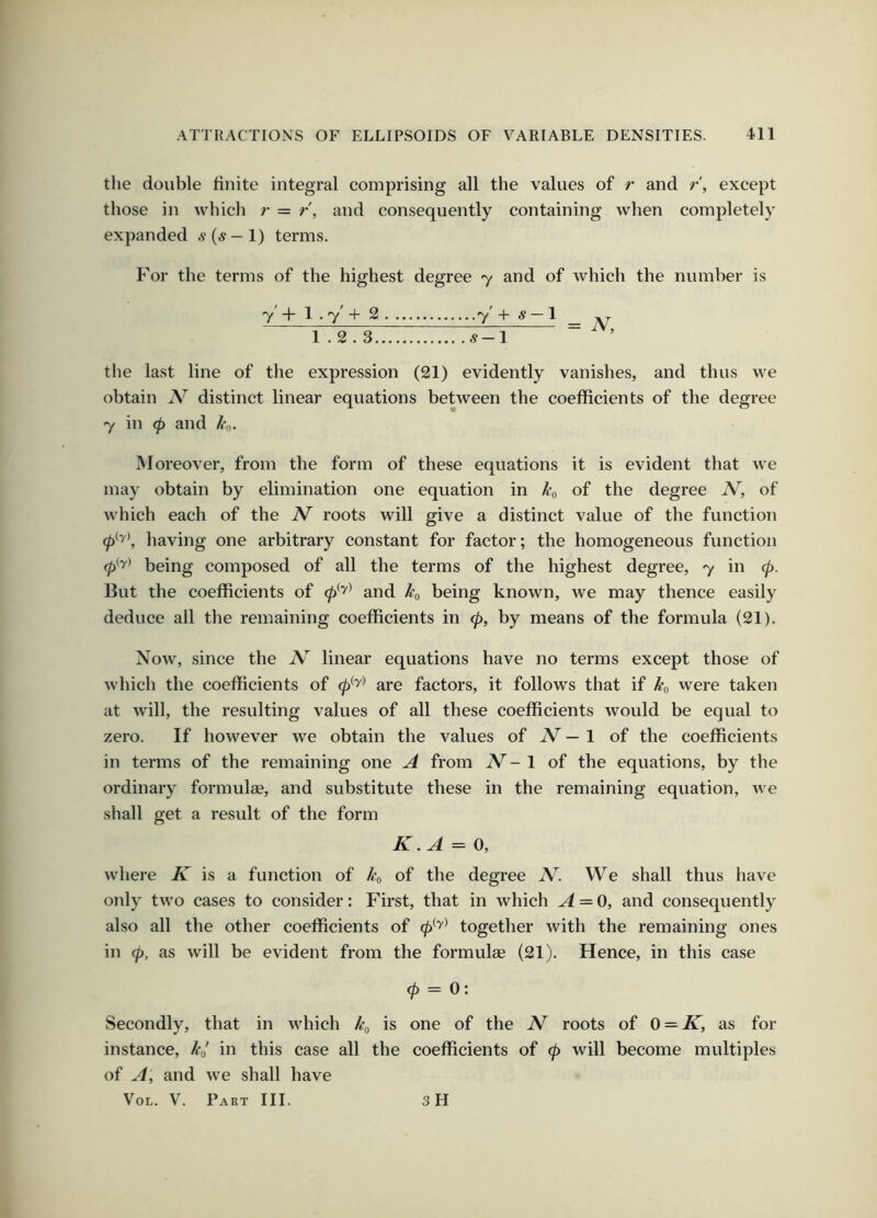 the double finite integral comprising all the values of r and r, except those in which r = r, and consequently containing when completely expanded s {s — 1) terms. For the terms of the highest degree 7 and of which the number is 7' + 1.7' + 2 7' + ^ — 1 _ 1.2.3 1 ~ the last line of the expression (21) evidently vanishes, and thus we obtain N distinct linear equations between the coefficients of the degree 7 in <p and kg. Moreover, from the form of these equations it is evident that we may obtain by elimination one equation in kg of the degree JV, of which each of the roots will give a distinct value of the function (p^'y\ having one arbitrary constant for factor; the homogeneous function being composed of all the terms of the highest degree, 7 in cp. But the coefficients of and kg being known, we may thence easily deduce all the remaining coefficients in 0, by means of the formula (21). Now, since the N' linear equations have no terms except those of which the coefficients of 0^^^ are factors, it follows that if kg were taken at will, the resulting values of all these coefficients would be equal to zero. If however we obtain the values of iV — 1 of the coefficients in terms of the remaining one A from iV- 1 of the equations, by the ordinary formulas, and substitute these in the remaining equation, Ave shall get a result of the form K.A = 0, where is a function of kg of the degree JV. We shall thus have only two cases to consider: First, that in which A = 0, and consequently also all the other coefficients of 0^^^ together with the remaining ones in 0, as will be evident from the formulae (21). Hence, in this case 0 = 0: Secondly, that in Avhich kg is one of the JV roots of 0 = IC, as for instance, kg in this case all the coefficients of 0 will become multiples of A, and we shall have VoL. V. Part III. sH