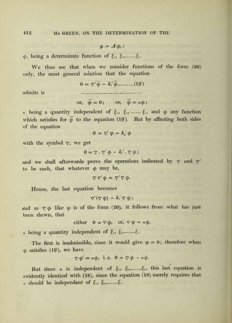 cp = A (pi'. (pi being a determinate function of ^i, ^2, We thus see that when we consider functions of the form (20) only, the most general solution that the equation 0 = S7'(p - ho (p (19') admits is or, <p = 0; or, (p — a(P', a being a quantity independent of ^1, ^2, ^s, and (p any function which satisfies for (p to the equation (19'). But by affecting both sides of the equation 0 = v' 0 - ^0' 0 with the symbol v, we get 0 = V . v' 0 - h„'. V 0; and we shall afterwards prove the operations indicated by y and v' to be such, that whatever 0 may be, V v' 0 = v' V 0. Hence, the last equation becomes v' (V 0) - ^0' V 0; and as V 0 like 0 is of the form (20), it follows from what has just been shewn, that either 0 = v 0, or, v 0 = a 0, a being a quantity independent of ^i, ^2, The first is inadmissible, since it would give (p - O', therefore when (p satisfies (19'), we have ^ (p' = a(p, i. e. 0 = V 0 — «0- But since a is independent of ^1, ^2, 6, this last equation is evidently identical with (18), since the equation (18) merely requires that /c should be independent of ^1, ^2,