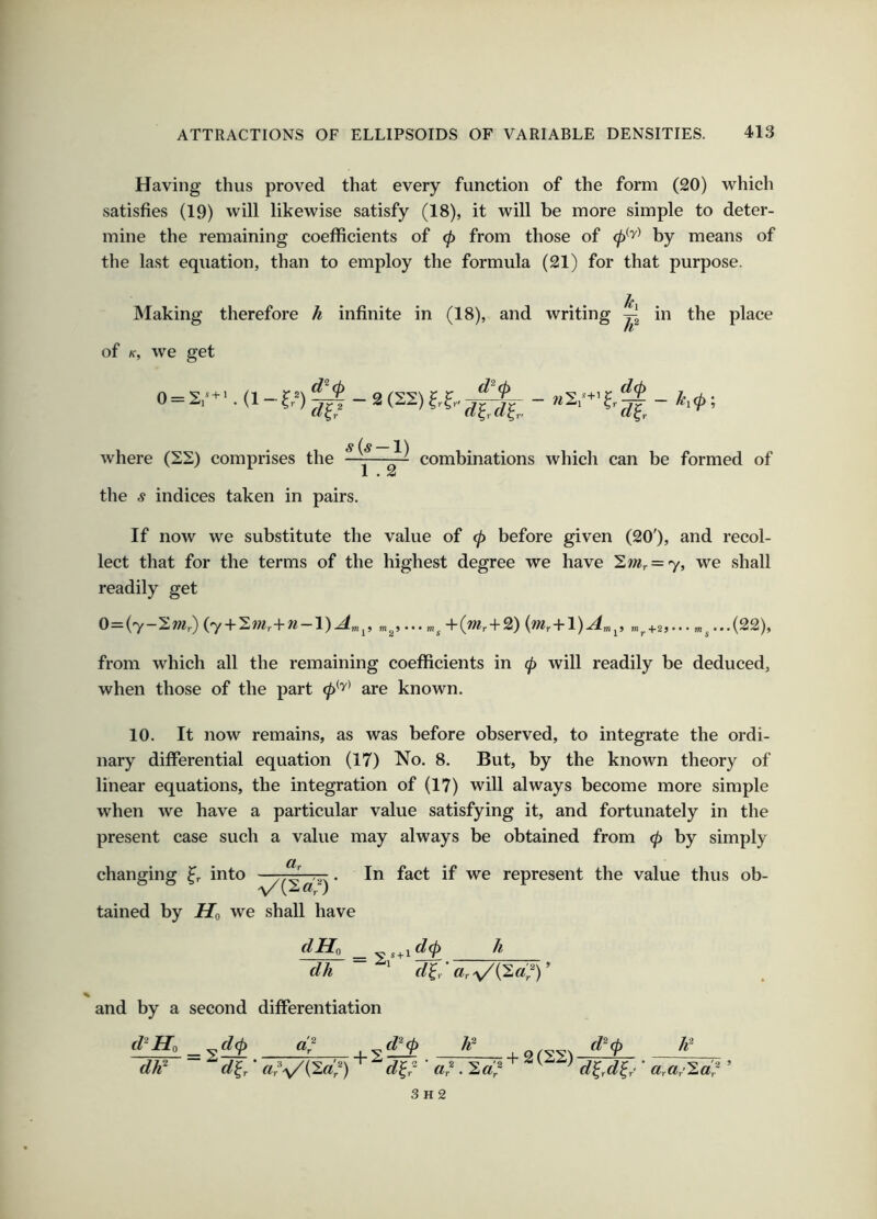 Having thus proved that every function of the form (20) which satisfies (19) will likewise satisfy (18), it will be more simple to deter- mine the remaining coefficients of 0 from those of by means of the last equation, than to employ the formula (21) for that purpose. h Making therefore h infinite in (18), and writing in the place of K, we get s+i r 0 = 2,'+ ■. (1 - f,=) 0-2 (22) ?.f,- where (S2) comprises the ——~ combinations which can be formed of the s indices taken in pairs. If now we substitute the value of 0 before given (20'), and recol- lect that for the terms of the highest degree we have ^mr = y, we shall readily get 0=(7-2w,.) (7 + Sw?,+w-l)^,„^, „^,...„^+(w,-f-2) {nir-k-\)A,n^, m^+2,... ™^...(22), from which all the remaining coefficients in (p will readily be deduced, when those of the part 0*'^' are known. 10. It now remains, as was before observed, to integrate the ordi- nary differential equation (17) No. 8. But, by the known theory of linear equations, the integration of (17) will always become more simple when we have a particular value satisfying it, and fortunately in the present case such a value may always be obtained from <p by simply changing into -ax • ^^^t if we represent the value thus ob- tained by Ho we shall have dHo ^ h dh * «r\/(2«)^)’ and by a second differentiation d'Ho _ d(p U gz-v-gs ^'0 dJf d^r' cir's/^d^) d^r dr • ' d^A^r' ’ 3h2