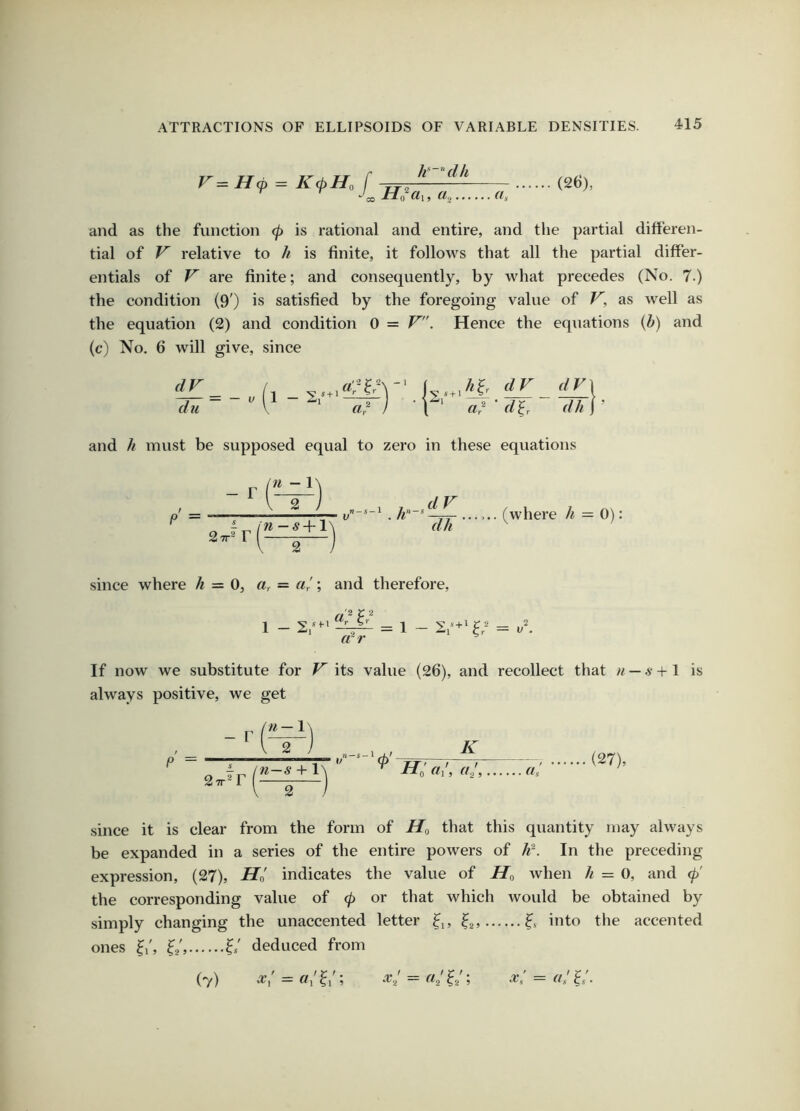 V=H<p = K<pH, f CO /^ ' ’‘d/i HoUl, (Is (26), and as the function (p is rational and entire, and the partial differen- tial of V relative to /^ is finite, it follows that all the partial differ- entials of V are finite; and consequently, by what precedes (No. 7.) the condition (9') is satisfied by the foregoing value of V, as Avell as the equation (2) and condition 0 = V. Hence the equations {h) and (c) No. 6 will give, since dV du V a? ' d^r dV\ dh 1 ’ and /^ must be supposed equal to zero in these equations P “2 dV dh (where h = 0): since where /^ = 0, «, = «/; and therefore. 1 - = 1 - ar If now we substitute for F' its value (26), and recollect that — a■ + 1 is always positive, we get - r u — 1 P = n—s +1 0 K «/, r//. (27), since it is clear from the form of that this quantity may always be expanded in a series of the entire powers of In the preceding expression, (27), indicates the value of when h = 0, and (p' the corresponding value of 0 or that which would be obtained by simply changing the unaccented letter into the accented ones ^i', Is deduced from ('y) ~ ^1 ? ^2 ^^2 ?2 ? ~ •