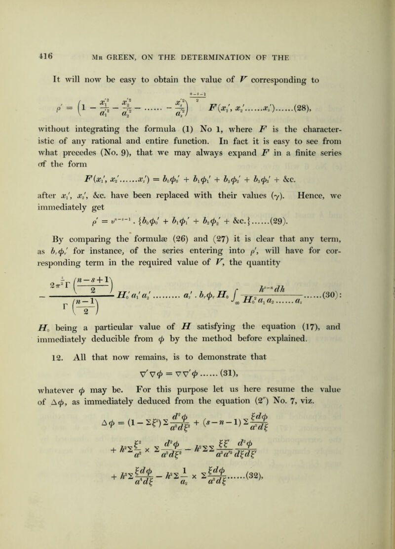 It will now be easy to obtain the value of V corresponding to / P = §5) < (28), without integrating the formula (1) No 1, where F is the character- istic of any rational and entire function. In fact it is easy to see from what precedes (No. 9), that we may always expand in a finite series of the form F{x(t xi xl) = &o^o' + ^10/ + ^2 0/ + ^3 03' + &C. after A’/, x-l, ho., have been replaced with their values (7). Hence, we immediately get = y-*-' . {^o0n' + ^10/ + ^202' + &C.} (29). By comparing the formulas (26) and (27) it is clear that any term, as hr<^y for instance, of the series entering into p\ will have for cor- responding term in the required value of V, the quantity 27r*r « — 5 -1-1 W — 1' «/ «/ a/ . ir0r J h^-”dh «i tta a. .(30): Ho being a particular value of H satisfying the equation (17), and immediately deducible from 0 by the method before explained. 12. All that now remains, is to demonstrate that V'v0 = vv'0 (31), whatever 0 may be. For this purpose let us here resume the value of A0, as immediately deduced from the equation (2) No. 7, viz. a^a’^ -H X a*«J a, «'<*{ • (32),