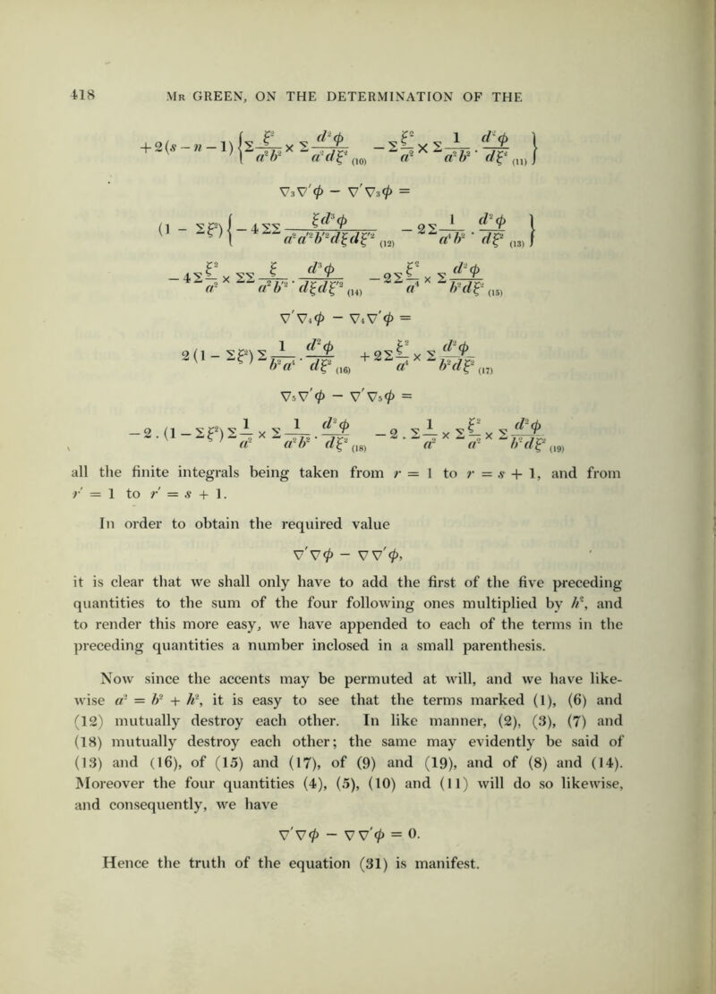 + 2(^ V3V'0 - V'V30 = (1 - V V4^ V4V 0 — VsV 0 — V V50 — all the finite integrals being taken from r = 1 to ;• = a- + 1, and from r' = 1 to r' = 5 + 1. In order to obtain tbe required value v'v0 - vv'0, it is clear that we shall only have to add the first of the five pi’eceding quantities to the sum of the four following ones multiplied by //*, and to render this more easy, we have appended to each of the terms in the ])receding quantities a number inclosed in a small parentbesis. Now since the accents may be permuted at will, and we have like- wise cr = + h\ it is easy to see that the terms marked (1), (6) and (12) mutually destroy each other. In like manner, (2), (3), (7) and (18) mutually destroy each other; the same may evidently be said of (13) and (16), of (15) and (17), of (9) and (19), and of (8) and (14). Moreover the four quantities (4), (5), (10) and (11) will do so likewi.se, and consequently, we have v'v0 - V v'0 = 0. Hence the truth of the equation (31) is manifest.